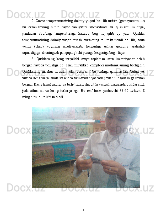 2. Gavda temperaturasining doimiy yuqori bo lib turishi (gomoyotermilik)
bu   organizmning   butun   hayot   faoliyatini   kuchaytiradi   va   qushlarni   muhitga,
jumladan   atrofdagi   temperaturaga   kamroq   bog liq   qilib   qo yadi.   Qushlar
 
temperaturasining   doimiy   yuqori   turishi   yurakning   to rt   kamerali   bo lib,   aorta	
 
venoz   (chap)   yoyining   atrofiyalanib,   ketganligi   uchun   qonning   aralashib
oqmasligiga, shuningdek pat qoplag’ichi yuzaga kelganiga bog liqdir.	

3.   Qushlarning   keng   tarqalishi   ovqat   topishiga   katta   imkoniyatlar   ochib
bergan havoda uchishga bo lgan murakkab kompleks moslamalarning borligidir.	

Qushlarning   mazkur   hossalari   ular   yosh   sinf   bo lishiga   qaramasdan,   butun   yer	

yuzida keng tarqalishida va ancha turli-tuman yashash joylarini egallashiga imkon
bergan. Keng tarqalganligi va turli-tuman sharoitda yashash natijasida qushlar sinfi
juda   xilma-xil   va   ko p   turlarga   ega.   Bu   sinf   hozir   yashovchi   35-40   turkum,   8	

ming turni o z ichiga oladi. 	

9 