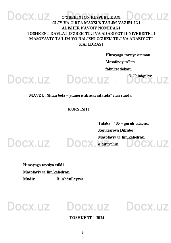 1O’ZBEKISTON RESPUBLIKASI
OLIY VA O’RTA MAXSUS TA’LIM VAZIRLIGI
ALISHER NAVOIY NOMIDAGI
TOSHKENT DAVLAT O’ZBEK TILI VA ADABIYOTI UNIVERSITETI
MASOFAVIY TA’LIM YO’NALISHI O’ZBEK TILI VA ADABIYOTI
KAFEDRASI       
   
   Himoyaga tavsiya etaman
           Masofaviy ta’lim 
                 fakultet dekani
                                                         _________    N.Chiniqulov   
                                                        “____”  __________________
               
      MAVZU: Shum bola – yumoristik asar sifatida” mavzusida
KURS ISHI
Talaba:  405 – guruh talabasi 
Xonazarova Dilrabo
Masofaviy ta’lim kafedrasi 
o’qituvchisi ____ _____________
Himoyaga tavsiya etildi. 
Masofaviy ta’lim kafedrasi
Mudiri  _________ R. Abdullayeva
                                            
                                 
                                              TOSHKENT – 2024