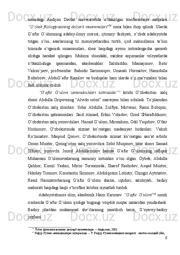 99
nomidagi   Andijon   Davlat   universitetida   o’tkazilgan   konferentsiya   natijalari
“O’zbek filologiyasining dolzarb muammolari ” 14
  nomi bilan chop qilindi. Ularda
G’afur   G’ulomning   adabiy-ilmiy   merosi,   ijtimoiy   faoliyati,   o’zbek   adabiyotida
tutgan   o’rni,   asarlarining   til   xususiyatlaridan   tortib,   ijod   mahsullarini   ta’lim
tizimida   o’rganish   muammolari,   shoir   haqidagi   ayrim   xotiralargacha   qamrab
olishga   harakat   qilingan.   Muhimi   shundaki,   mazkur   anjumanlar   viloyatlarda
o’tkazilishiga   qaramasdan,   akademiklar:   Salohiddin   Mamajonov,   Botir
Valixo’jaev,   professorlar:   Bahodir   Sarimsoqov,   Umarali   Normatov,   Hamidulla
Boltaboev,   AbduG’afur   Rasulov   va   boshqalar   ham   ularda   o’z   ma’ruzalari   bilan
faol   ishtirok   etishdi.
“G’afur   G’ulom   zamondoshlari   xotirasida” 15
  kitobi   O’zbekiston   xalq
shoiri  Abdulla  Oripovning  “Alvido ustoz”   marsiyasi   bilan ochiladi.  To’plamdan
O’zbekiston   xalq   shoirlari:   Sobir   Abdulla,   Zulfiya,   Mirtemir,   Ramz   Bobojon;
O’zbekiston   qahramonlari:   Said   Ahmad,   Erkin   Vohidov,   Ozod   SHarafiddinov;
O’zbekiston xalq yozuvchilari: Hamid G’ulom, Mirmuhsin, Odil Yoqubov, O’tkir
Hoshimov;   O’zbekistonda   xizmat   ko’rsatgan   madaniyat   hodimlari:   Vahob
Ro’zimatov,   Maqsud   Qoriev;   O’zbekistonda   xizmat   ko’rsatgan   san’at   arbobi
Omon Muxtor, Qozog’iston xalq yozuvchisi  Sobit  Muqonov,  tatar  shoiri  Samad
SHokir,   yozuvchi   Jonrid   Abdullaxonov   hamda   G’afur   G’ulomning   rafiqasi
Muharram   G’ulomovalarning   samimiy   xotiralari   o’rin   olgan.   Oybek,   Abdulla
Qahhor,   Komil   Yashin,   Mirzo   Tursunzoda,   Sharof   Rashidov,   Asqad   Muxtor,
Nikolay Tixonov, Konstantin Simonov, Abdulqosim Lohutiy, Chingiz Aytmatov,
Rasul   Hamzatovlarning   G’afur   G’ulom   shaxsi,   iqtidori,   salohiyati,   badiiy
mahorati   haqidagi   haqli e’tiroflari   kitobni   ziynatlab   turibdi.
Adabiyotshunos  olim, akademik Naim  Karimov   “G’afur  G’ulom ” 16
  nomli
risolasida   G’afur   G’ulom   ijodiga   bugungi   voqelik   nuqtai   nazaridan   yondashadi.
Badiiy   jihatdan   mukammal   she’rlarining   yaratilish   tarixi,   G’oyaviy-badiiy
jozibasi
14
  Ўзбек   филологиясининг   долзарб   муаммолари.   –   Андижон,   2003
15
 Ғафур Ғулом замондошлари хотирасида. – Т: Ғафур Ғулом номидаги нашриёт - матбаа ижодий уйи, 