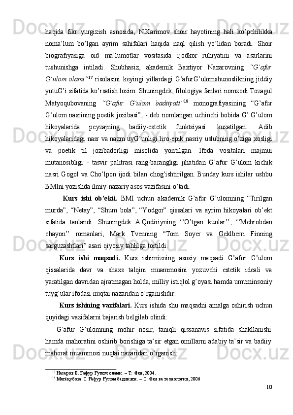 10haqida   fikr   yurgizish   asnosida,   N.Karimov   shoir   hayotining   hali   ko’pchilikka
noma’lum   bo’lgan   ayrim   sahifalari   haqida   naql   qilish   yo’lidan   boradi.   Shoir
biografiyasiga   oid   ma’lumotlar   vositasida   ijodkor   ruhiyatini   va   asarlarini
tushunishga   intiladi.   Shubhasiz,   akademik   Baxtiyor   Nazarovning   “G’afur
G’ulom   olami” 17
  risolasini   keyingi   yillardagi   G’afurG’ulomshunoslikning   jiddiy
yutuG’i   sifatida   ko’rsatish   lozim.   Shuningdek,   filologiya   fanlari   nomzodi   Tozagul
Matyoqubovaning   “G’afur   G’ulom   badiiyati” 18
  monografiyasining   “G’afur
G’ulom nasrining poetik jozibasi”, - deb nomlangan uchinchi bobida G’.G’ulom
hikoyalarida   peyzajning   badiiy-estetik   funktsiyasi   kuzatilgan.   Adib
hikoyalaridagi   nasr va nazm uyG’unligi   liro-epik nasriy uslubning o’ziga xosligi
va   poetik   til   jozibadorligi   misolida   yoritilgan.   Ifoda   vositalari   majmui
mutanosibligi   -   tasvir   palitrasi   rang-barangligi   jihatidan   G’afur   G’ulom   kichik
nasri   Gogol   va   Cho’lpon  ijodi   bilan   chog’ishtirilgan.   Bunday   kurs   ishilar   ushbu
BMIni   yozishda   ilmiy-nazariy   asos   vazifasini o’tadi.
Kurs   ishi   ob’ekti.   BMI   uchun   akademik   G’afur   G’ulomning   “Tirilgan
murda”,   “Netay”,   “Shum   bola”,   “Yodgor”   qissalari   va   ayrim   hikoyalari   ob’ekt
sifatida   tanlandi.   Shuningdek   A.Qodiriyning   ‘‘O’tgan   kunlar’’,   ‘‘Mehrobdan
chayon’’   romanlari,   Mark   Tvenning   “Tom   Soyer   va   Geklberri   Finning
sarguzashtlari”   asari   qiyosiy   tahlilga   tortildi.
Kurs   ishi   maqsadi.   Kurs   ishimizning   asosiy   maqsadi   G’afur   G’ulom
qissalarida   davr   va   shaxs   talqini   muammosini   yozuvchi   estetik   ideali   va
yaratilgan davridan ajratmagan holda, milliy istiqlol g’oyasi hamda umuminsoniy
tuyg’ular   ifodasi   nuqtai   nazaridan   o’rganishdir.
Kurs ishining   vazifalari.   Kurs ishida   shu   maqsadni   amalga   oshirish   uchun
quyidagi   vazifalarni bajarish belgilab   olindi:
- G’afur   G’ulomning   mohir   nosir,   taniqli   qissanavis   sifatida   shakllanishi
hamda   mahoratini oshirib borishiga ta’sir etgan omillarni adabiy ta’sir va badiiy
mahorat   muammosi   nuqtai   nazaridan   o’rganish;
17
  Назаров   Б.   Ғафур   Ғулом олами.   –   Т:   Фан,   2004.
18
  Матёқубова   Т.   Ғафур Ғулом бадиияти.   –   Т:   Фан   ва   технология,   2006 