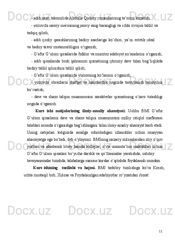 11- adib   nasri   takomilida   Abdulla   Qodiriy   romanlarining   ta’sirini   kuzatish;
- y ozuvchi nasriy merosining janriy rang-barangligi va ichki rivojini tahlil va
tadqiq   qilish;
- adib   ijodiy   qarashlarining   badiiy   asarlariga   ko’chisi,   ya’ni   estetik   ideal
va   badiiy   tasvir mutanosibligini   o’rganish;
- G’afur   G’ulom   qissalarida   folklor   va   mumtoz   adabiyot   an’analarini   o’rganish;
- adib   qissalarida   bosh   qahramon   qismatining   ijtimoiy   davr   bilan   bog’liqlikda
badiiy   tahlil   qilinishini   tahlil   qilish;
- G’afur   G’ulom   qissalarida   yumorning   ko’lamini   o’rganish;
- yozuvchi   obrazlarni   shafqat   va   hamdardlik   negizida   tasvirlanish   tamoyilini
ko’rsatish;
- davr   va   shaxs   talqini   muammosini   xarakterlar   qismatining   o’zaro   tutashligi
negiida   o’rganish.
Kurs   ishi   natijalarining   ilmiy-amaliy   ahamiyati.   Ushbu   BMI   G’afur
G’ulom   qissalarini   davr   va   shaxs   talqini   muammosini   milliy   istiqlol   mafkurasi
talablari asosida o’rganishga bag’ishlangani bilan ilmiy-amaliy  ahamiyat kasb etadi.
Uning   natijalari   kelgusida   amalga   oshiriladigan   izlanishlar   uchun   muayyan
ahamiyatga ega bo’ladi, deb  o’ylaymiz. BMIning nazariy xulosalaridan oliy o’quv
yurtlari  va  akademik  litsey  hamda  kollejlar,  o’rta umumta’lim  maktablari  uchun
G’afur   G’ulom   qissalari   bo’yicha   darslik   va   qo’llanmalar   yaratishda,   uslubiy
tavsiyanomalar   tuzishda,   talabalarga   maxsus   kurslar   o’qitishda   foydalanish   mumkin.
            Kurs   ishining     tuzilishi   va   hajmi.   BMI   tarkibiy   tuzilishiga   ko’ra   Kirish,
uchta   mustaqil   bob,   Xulosa   va   Foydalanilgan   adabiyotlar   ro’yxatidan   iborat. 