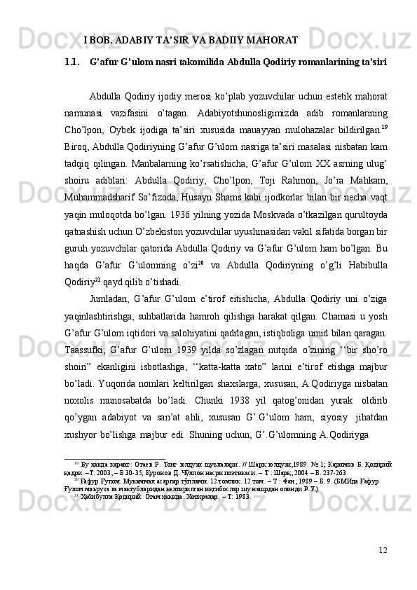 12I BOB. ADABIY   TA’SIR   VA   BADIIY   MAHORAT
1.1. G’afur   G’ulom   nasri   takomilida   Abdulla   Qodiriy   romanlarining   ta’siri
Abdulla   Qodiriy   ijodiy   merosi   ko’plab   yozuvchilar   uchun   estetik   mahorat
namunasi   vazifasini   o’tagan.   Adabiyotshunosligimizda   adib   romanlarining
Cho’lpon,   Oybek   ijodiga   ta’siri   xususida   mauayyan   mulohazalar   bildirilgan. 19
Biroq, Abdulla Qodiriyning G’afur G’ulom nasriga ta’siri masalasi nisbatan kam
tadqiq   qilingan.   Manbalarning   ko’rsatishicha,   G’afur   G’ulom   XX   asrning   ulug’
shoiru   adiblari:   Abdulla   Qodiriy,   Cho’lpon,   Toji   Rahmon,   Jo’ra   Mahkam,
Muhammadsharif  So’fizoda, Husayn  Shams kabi ijodkorlar  bilan bir necha vaqt
yaqin muloqotda bo’lgan. 1936 yilning yozida Moskvada o’tkazilgan qurultoyda
qatnashish uchun O’zbekiston yozuvchilar uyushmasidan vakil sifatida borgan bir
guruh yozuvchilar qatorida Abdulla Qodiriy va G’afur G’ulom ham bo’lgan. Bu
haqda   G’afur   G’ulomning   o’zi 20
  va   Abdulla   Qodiriyning   o’g’li   Habibulla
Qodiriy 21
  qayd   qilib   o’tishadi.
Jumladan,   G’afur   G’ulom   e’tirof   eitishicha,   Abdulla   Qodiriy   uni   o’ziga
yaqinlashtirishga,   suhbatlarida   hamroh   qilishga   harakat   qilgan.   Chamasi   u   yosh
G’afur G’ulom iqtidori va salohiyatini qadrlagan, istiqboliga umid bilan qaragan.
Taassufki,   G’afur   G’ulom   1939   yilda   so’zlagan   nutqida   o’zining   ‘‘bir   sho’ro
shoiri”   ekanligini   isbotlashga,   ‘‘katta-katta   xato”   larini   e’tirof   etishga   majbur
bo’ladi.   Yuqorida   nomlari   keltirilgan   shaxslarga,   xususan,   A.Qodiriyga   nisbatan
noxolis   munosabatda   bo’ladi.   Chunki   1938   yil   qatog’onidan   yurak   oldirib
qo’ygan   adabiyot   va   san’at   ahli,   xususan   G’.G’ulom   ham,   siyosiy   jihatdan
xushyor   bo’lishga   majbur   edi.   Shuning   uchun,   G’.G’ulomning   A.Qodiriyga
19
  Бу   ҳақда   қаранг:   Отаев   Р.   Тонг   юлдузи   шуълалари.   //   Шарқ   юлдузи,1989.   №   1;   Каримов   Б.   Қодирий
қадри. –Т:   2003,   –   Б 30-35;   Қуронов   Д.   Чўлпон насри   поэтикаси. –   Т   :   Шарқ,   2004   –   Б. 237-263
20
 Ғафур Ғулом. Мукаммал асарлар тўплами. 12 томлик. 12 том. – Т : Фан, 1989 – Б. 9. (БМИда Ғафур
Ғулом маъруза   ва   мактубларидан   келтирилган иқтибослар   шу   нашрдан   олинди.Р.У.)
21
  Ҳабибулла Қодирий.   Отам ҳақида.   Хотиралар.   –   Т:   1983. 