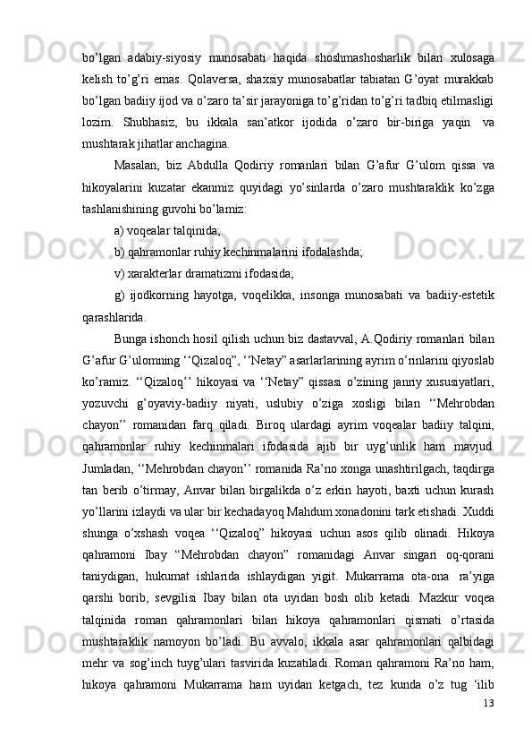 13bo’lgan   adabiy-siyosiy   munosabati   haqida   shoshmashosharlik   bilan   xulosaga
kelish   to’g’ri   emas.   Qolaversa,   shaxsiy   munosabatlar   tabiatan   G’oyat   murakkab
bo’lgan badiiy ijod va o’zaro ta’sir jarayoniga to’g’ridan to’g’ri tadbiq etilmasligi
lozim.   Shubhasiz,   bu   ikkala   san’atkor   ijodida   o’zaro   bir-biriga   yaqin   va
mushtarak jihatlar anchagina.
Masalan,   biz   Abdulla   Qodiriy   romanlari   bilan   G’afur   G’ulom   qissa   va
hikoyalarini   kuzatar   ekanmiz   quyidagi   yo’sinlarda   o’zaro   mushtaraklik   ko’zga
tashlanishining guvohi   bo’lamiz:
a) voqealar   talqinida;
b) qahramonlar   ruhiy   kechinmalarini   ifodalashda;
v)   xarakterlar   dramatizmi   ifodasida;
g)   ijodkorning   hayotga,   voqelikka,   insonga   munosabati   va   badiiy-estetik
qarashlarida.
Bunga ishonch hosil qilish uchun biz dastavval, A.Qodiriy romanlari bilan
G’afur G’ulomning ‘‘Qizaloq”, ‘‘Netay” asarlarlarining ayrim o’rinlarini qiyoslab
ko’ramiz.   ‘‘Qizaloq’’   hikoyasi   va   ‘‘Netay”   qissasi   o’zining   janriy   xususiyatlari,
yozuvchi   g’oyaviy-badiiy   niyati,   uslubiy   o’ziga   xosligi   bilan   ‘‘Mehrobdan
chayon’’   romanidan   farq   qiladi.   Biroq   ulardagi   ayrim   voqealar   badiiy   talqini,
qahramonlar   ruhiy   kechinmalari   ifodasida   ajib   bir   uyg’unlik   ham   mavjud.
Jumladan, ‘‘Mehrobdan chayon’’ romanida Ra’no xonga unashtirilgach, taqdirga
tan   berib   o’tirmay,   Anvar   bilan   birgalikda   o’z   erkin   hayoti,   baxti   uchun   kurash
yo’llarini izlaydi va ular bir kechadayoq Mahdum xonadonini tark etishadi. Xuddi
shunga   o’xshash   voqea   ‘‘Qizaloq”   hikoyasi   uchun   asos   qilib   olinadi.   Hikoya
qahramoni   Ibay   “Mehrobdan   chayon”   romanidagi   Anvar   singari   oq-qorani
taniydigan,   hukumat   ishlarida   ishlaydigan   yigit.   Mukarrama   ota-ona   ra’yiga
qarshi   borib,   sevgilisi   Ibay   bilan   ota   uyidan   bosh   olib   ketadi.   Mazkur   voqea
talqinida   roman   qahramonlari   bilan   hikoya   qahramonlari   qismati   o’rtasida
mushtaraklik   namoyon   bo’ladi.   Bu   avvalo,   ikkala   asar   qahramonlari   qalbidagi
mehr   va   sog’inch   tuyg’ulari   tasvirida   kuzatiladi.   Roman   qahramoni   Ra’no   ham,
hikoya   qahramoni   Mukarrama   ham   uyidan   ketgach,   tez   kunda   o’z   tug   ‘ilib 