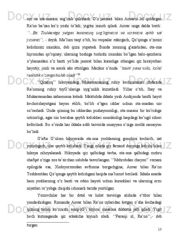 15uyi   va   ota-onasini   sog’inib   qolishadi.   O’z   jasorati   bilan   Anvarni   lol   qoldirgan
Ra’no   ba’zan   ko’z   yoshi   to’kib,   yigitni   xunob   qiladi.   Anvar   unga   dalda   berib:
‘‘...Biz   Toshkentga   yetgan   kunimizoq   sog’ligimizni   va   uzrimizni   aytib   xat
yozamiz’’,   - deydi. Ma’lum vaqt o’tib, bu voqealar eskirgach, Qo’qonga o’zimiz
kelishimiz   mumkin,   deb   qizni   yupatadi.   Bunda   xonning   g’azabidan,   ota-ona
hijronidan   qo’rqmay,   ularning   boshiga   tushishi   mumkin   bo’lgan   balo-qazolarni
o’ylamasdan   o’z   baxti   yo’lida   jasorat   bilan   kurashga   otlangan   qiz   hissiyotlari
hayotiy,   jonli   va   asosli   aks   ettirilgan.   Mazkur   o’rinda   ‘‘tasvir   yana   xolis,   izchil
realistik   o’zanga   tushib   oladi’’ 22
‘‘Qizaloq’’   hikoyasidagi   Mukarramaning   ruhiy   kechinmalari   ifodasida
Ra’noning   ruhiy   tuyG’ulariga   uyg’unlik   kuzatiladi.   Yillar   o’tib,   Ibay   va
Mukarramadan xabarnoma keladi. Maktubda ikkala yosh Andijonda baxtli hayot
kechirishayotgani   bayon   etilib,   bo’lib   o’tgan   ishlar   uchun   ota-onadan   uzr
so’rashadi.   Unda   qizning   bu   ishlardan   pushaymonligi,   ota-onasini   bir   ko’rishga
intizorligi, agar izn berishsa qaytib kelishlari mumkinligi haqidagi ko’ngil izhori
keltiriladi. Bu  o’rinda har  ikkala adib tasvirida muayyan o’ziga xoslik namoyon
bo’ladi.
G’afur   G’ulom   hikoyasida   ota-ona   yoshlarning   gunohini   kechirib,   xat
yozishgach, ular qaytib kelishadi. Yangi oilada qiz farzand dunyoga kelishi bilan
hikoya   nihoyalanadi.   Hikoyada   qiz   qalbidagi   tavba,   ota-ona   qalbidagi   mehru
shafqat o’ziga xos ta’sirchan uslubda tasvirlangan. ‘‘Mehrobdan chayon’’ romani
epilogida   esa,   Xudoyorxondan   avfnoma   borgachgina,   Anvar   bilan   Ra’no
Toshkentdan Qo’qonga qaytib kelishgani haqida ma’lumot beriladi. Ikkala asarda
ham   yoshlarning   o’z   baxti   va   erkin   hayoti   uchun   kurashlari   va   ularning   orzu
niyatlari   ro’yobga   chiqishi   ishonarli   tarzda   yoritilgan.
Yozuvchilar   har   bir   detal   va   holat   tasviriga   alohida   e’tibor   bilan
yondashishgan.   Romanda   Anvar   bilan   Ra’no   uylaridan   ketgan   o’sha   kechadagi
qizning   tashqi   ko’rinishi,   aniqroG’i   kiyimi   masalasi   dikkatni   jalb   qiladi.   Yigit
hech   kutmaganda   qiz   erkakcha   kiyinib   oladi.   ‘‘Paranji   ol,   Ra’no’’,-   deb
turgan 