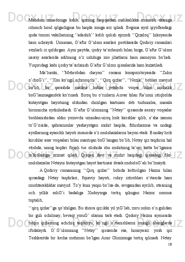 18Mahdum   xonadoniga   kelib,   qizning   haqiqatdan   malikalikka   munosib   ekaniga
ishonch   hosil   qilgachgina   bu   haqda   xonga   arz   qiladi.   Begona   ayol   qiyofasidagi
quda tomon vakillarining ‘‘adashib’’ kelib qolish epizodi ‘‘Qizaloq’’ hikoyasida
ham   uchraydi.   Umuman,   G’afur   G’ulom   asarlari   poetikasida   Qodiriy   romanlari
sezilarli iz qoldirgan. Ayni paytda, ijodiy ta’sirlanish bilan birga, G’afur G’ulom
nasriy   asarlarida   adibning   o’z   uslubiga   xos   jihatlarni   ham   namoyon   bo’ladi.
Yuqoridagi   kabi   ijodiy   ta’sirlanish   G’afur   G’ulom   qissalarida ham   kuzatiladi.
Ma’lumki,   ‘‘Mehrobdan   chayon’’   romani   kompozitsiyasida   ‘‘Zulm
o’choG’i’’, ‘‘Xon ko’ngil ochmoqchi’’, ‘‘Qirq qizlar’’, ‘‘Nozik’’ boblari mavjud
bo’lib,   bir   qarashda   mazkur   boblar   yetakchi   voqea   bilan   unchalik
boG’lanmagandek   ko’rinadi.   Biroq   bu   o’rinlarni   Anvar   bilan   Ra’noni   istiqbolda
kutayotgan   hayotning   oldindan   chizilgan   kartinasi   deb   tushunilsa,   masala
birmuncha  oydinlashadi.  G’afur   G’ulomning  ‘‘Netay’’   qissasida   asosiy  voqealar
boshlanishidan   oldin   yozuvchi   uzundan-uzoq   lirik   kirishlar   qilib,   o’sha   zamon
to’G’risida,   qahramonlar   yashayotgan   muhit   haqida,   fohishaxona   va   undagi
ayollarning ayanchli hayoti xususida o’z mulohazalarini bayon etadi. Bunday lirik
kirishlar asar voqealari bilan mantiqan boG’langan bo’lib, Netay qiz taqdirini hal
etishda,   uning   taqdiri   fojiali   tus   olishida   shu   muhitning   ta’siri   katta   bo’lganini
ta’kidlashga   xizmat   qiladi.   Qisqasi   davr   va   muhit   haqidagi   qissadagi   fikr-
mulohazalar   Netayni   kutayotgan   hayot   kartinasi   desak   muboloG’ali   bo’lmaydi.
A.Qodiriy   romanining   ‘‘Qirq   qizlar’’   bobida   keltirilgan   Nazmi   bilan
qissadagi   Netay   taqdirlari,   fojiaviy   hayoti,   ruhiy   iztiroblari   o’rtasida   ham
mushtarakliklar mavjud. To’y kuni yaqin bo’lsa-da, sevganidan ayrilib, otasining
uch   yillik   soliG’i   badaliga   Xudoyorga   tortiq   qilingan   Nazmi   nomusi
toptalib,
‘‘qirq qizlar’’ga qo’shilgan. Bu shoira qiz ikki yil yiG’lab, zoru nolon o’n gulidan
bir   guli   ochilmay,   bevaqt   yoruG’   olamni   tark   etadi.   Qodiriy   Nazmi   siymosida
tutqin   qizlarning   achchiq   taqdiriyu,   ko’ngil   o’rtanishlarini   mungli   ohanglarda
ifodalaydi.   G’.G’ulomning   ‘‘Netay’’   qissasida   esa,   himoyasiz   yosh   qiz
Toshkentda   bir   kecha   mehmon   bo’lgan   Amir   Olimxonga   tortiq   qilinadi.   Netay 