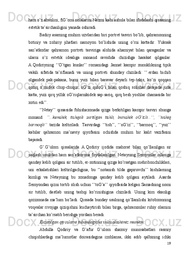 19ham o’z ahvolini, fiG’onu nolalarini Nazmi kabi ashula bilan ifodalashi qissaning
estetik   ta’sirchanligini   yanada   oshiradi.
Badiiy asarning muhim uzvlaridan biri portret tasviri bo’lib, qahramonning
botiniy   va   zohiriy   jihatlari   namoyon   bo’lishida   uning   o’rni   kattadir.   Yuksak
san’atkorlar   qahramon   portreti   tasviriga   alohida   ahamiyat   bilan   qaraganlar   va
ularni   o’z   estetik   idealiga   monand   ravishda   chizishga   harakat   qilganlar.
A.Qodiriyning   ‘‘O’tgan   kunlar’’   romanidagi   Jannat   kampir   xunuklikning   tipik
vakili   sifatida   ta’riflanadi   va   uning   portreti   shunday   chiziladi:   ‘‘.erdan   bichib
olgandek   pak-pakana,   burni   yuzi   bilan   baravar   deyarli   tep-tekis,   ko’zi   qoqqan
qoziq   o’rnidek   chup-chuqur,   oG’zi   quloG’i   bilan   qoshiq   solishar   darajada   juda
katta, yuzi qirq yillik oG’riqlarnikidek sap-sariq, qirq besh yoshlar chamasida bir
xotin edi’’.
‘‘Netay’’   qissasida   fohishaxonada   qizga   berkitilgan   kampir   tasviri   shunga
monand:   ‘‘...kemshik,   tishqoli   surtilgan   tishli,   burushik   oG’izli...’’,   ‘‘ivshiq
barmoqli’’   tarzda   keltiriladi.   Tasvirdagi   ‘‘tish’’,   ‘‘oG’iz’’,   ‘‘barmoq’’,   ‘‘yuz’’
kabilar   qahramon   ma’naviy   qiyofasini   ochishda   muhim   bir   kalit   vazifasini
bajaradi.
G’.G’ulom   qissalarida   A.Qodiriy   ijodida   mahorat   bilan   qo’llanilgan   sir
saqlash usulidan ham san’atkorona foydalanilgan. Netayning Semyonlar oilasiga
qanday kelib qolgani sir tutilib, er-xotinning qizga ko’rsatgan mehribonchiliklari,
uni   erkalatishlari   keltirilgachgina,   bu   ‘‘notanish   tilda   gapiruvchi’’   kishilarning
kimligi   va   Netayning   bu   xonadonga   qanday   kelib   qolgani   aytiladi.   Asarda
Semyondan qizni tortib olish uchun ‘‘toG’a’’ qiyofasida kelgan Samadning nomi
sir   tutilib,   dastlab   uning   tashqi   ko’rinishigina   chiziladi.   Uning   kim   ekanligi
qozixonada ma’lum bo’ladi. Qissada  bunday usulning qo’llanilishi  kitobxonning
voqealar rivojiga qiziqishini  kuchaytirish bilan birga, qahramonlar ruhiy olamini
ta’sirchan   ko’rsatib   berishga yordam   beradi.
Kuzatilgan   qiyoslarni   tubandagicha   xulosalashimiz   mumkin:
Abdulla   Qodiriy   va   G’afur   G’ulom   shaxsiy   munosabatlari   rasmiy
chiqishlardagi   ma’lumotlar   doirasidagina   izohlansa,   ikki   adib   qalbining   ichki 