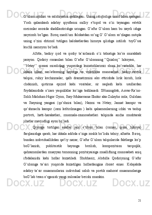 21G’ulom iqtidori va salohiyatini qadrlagan.. Uning istiqboliga umid bilan qaragan.
Yosh   qalamkash   adabiy   qiyofasini   milliy   e’tiqod   va   o’zi   tayangan   estetik
mezonlar   asosida   shakllantirishga   uringan.   G’afur   G’ulom   ham   bu   xayrli   ishga
xayrixoh bo’lgan. Biroq mash’um falokatdan so’ng G’.G’ulom so’zlagan nutqda
uning   o’zini   ehtimol   tutilgan   halokatlardan   himoya   qilishga   intilish   tuyG’usi
kuchli   namoyon   bo’ladi.
Albtta,   badiiy   ijod   va   ijodiy   ta’sirlanish   o’z   tabiatiga   ko’ra   murakkab
jarayon.   Qodiriy   romanlari   bilan   G’afur   G’ulomning   ‘‘Qizaloq’’   hikoyasi,
‘‘Netay’’   qissasi   misolidagi   yuqoridagi   kuzatishlarimiz   shuni   ko’rsatadiki,   har
ikkala   ulkan   san’atkorning   hayotga   va   vokelikka   munosabati,   badiiy-estetik
talqini,   ruhiy   kechinmalar,   qalb   dramatizmini   aks   ettirishda   lirik   kirish,   lirik
chekinish,   qistirma   epizod   kabi   vositalar,   sir   saqlash   kabi   usullardan
foydalanishda   o’zaro   yaqinliklar   ko’zga   tashlanadi.   SHuningdek,   Anvar-Ra’no-
Solih Mahdum-Nigor Oyim; Ibay-Mukarrama-Shokir aka-Zulayho xola; Gulshan
va   Ibayning   yangasi   (qo’shnisi   bilan),   Nazmi   va   Netay,   Jannat   kampir   va
qo’shmachi   kampir   (ismi   keltirilmagan   )   kabi   qahamonlarning   ichki   va   tashqi
portreti,   hatti-harakatlari,   muomala-munosabatlari   talqinida   ancha   mushtarak
jihatlar   mavjudligi   ayon   bo’ladi.
Qiyosga   tortilgan   asarlar   janr   e’tibori   bilan   (roman,   qissa,   hikoya)
farqlanishga qarab, har ikkala adibda o’ziga xoslik bo’lishi tabiiy, albatta. Biroq,
bundan   individuallikdan   qat’iy   nazar,   G’afur   G’ulom   talqinlarida   faktlarga   ko’p
boG’lanish,   publitsistik   bayonga   berilish,   kompozitsion   tarqoqlik,
qahramonlardan   muayyan tomonning pozitsiyaisiga muallifning munosabati aniq
ifodalanishi   kabi   hollar   kuzatiladi.   Shubhasiz,   Abdulla   Qodiriyning   G’afur
G’ulomga   ta’siri   yuqorida   kuzatilgan   hollardangina   iborat   emas.   Kelajakda
adabiy   ta’sir   muammolarini   individual   uslub   va   poetik   mahorat   muammolariga
boG’lab teran   o’rganish yangi   xulosalar   berishi   mumkin. 