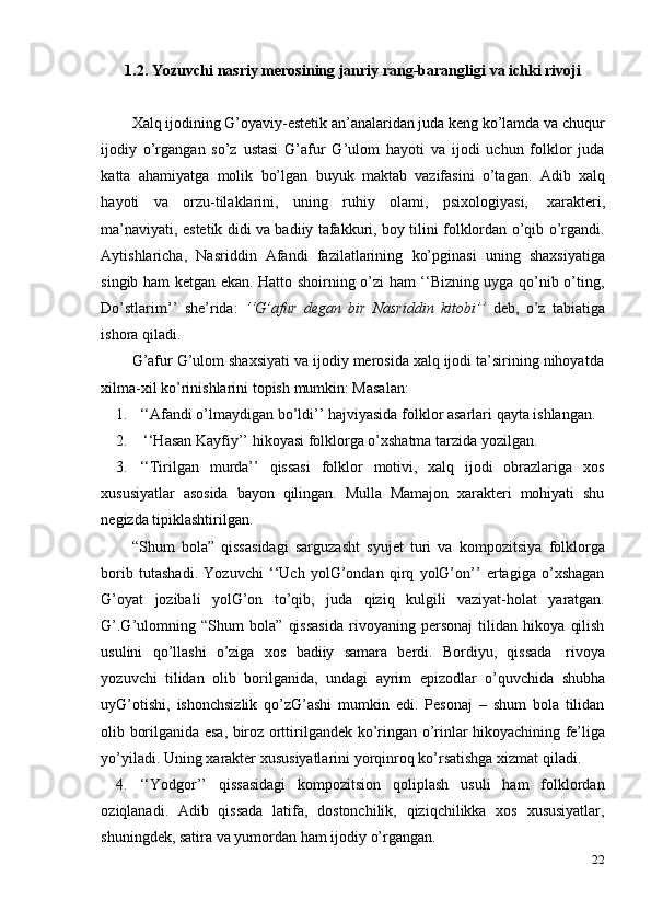 221.2. Yozuvchi   nasriy   merosining   janriy   rang-barangligi   va   ichki   rivoji
Xalq ijodining G’oyaviy-estetik an’analaridan juda keng ko’lamda va chuqur
ijodiy   o’rgangan   so’z   ustasi   G’afur   G’ulom   hayoti   va   ijodi   uchun   folklor   juda
katta   ahamiyatga   molik   bo’lgan   buyuk   maktab   vazifasini   o’tagan.   Adib   xalq
hayoti   va   orzu-tilaklarini,   uning   ruhiy   olami,   psixologiyasi,   xarakteri,
ma’naviyati, estetik didi va badiiy tafakkuri, boy tilini folklordan o’qib o’rgandi.
Aytishlaricha,   Nasriddin   Afandi   fazilatlarining   ko’pginasi   uning   shaxsiyatiga
singib ham ketgan ekan. Hatto shoirning o’zi ham ‘‘Bizning uyga qo’nib o’ting,
Do’stlarim’’   she’rida:   ‘‘G’afur   degan   bir   Nasriddin   kitobi’’   deb,   o’z   tabiatiga
ishora   qiladi.
G’afur G’ulom shaxsiyati va ijodiy merosida xalq ijodi ta’sirining nihoyatda
xilma-xil   ko’rinishlarini topish   mumkin: Masalan:
1. ‘‘Afandi   o’lmaydigan   bo’ldi’’   hajviyasida   folklor   asarlari   qayta   ishlangan.
2. ‘‘Hasan   Kayfiy’’   hikoyasi   folklorga   o’xshatma   tarzida   yozilgan.
3. ‘‘Tirilgan   murda’’   qissasi   folklor   motivi,   xalq   ijodi   obrazlariga   xos
xususiyatlar   asosida   bayon   qilingan.   Mulla   Mamajon   xarakteri   mohiyati   shu
negizda   tipiklashtirilgan.
“Shum   bola”   qissasidagi   sarguzasht   syujet   turi   va   kompozitsiya   folklorga
borib   tutashadi.   Yozuvchi   ‘‘Uch   yolG’ondan   qirq   yolG’on’’   ertagiga   o’xshagan
G’oyat   jozibali   yolG’on   to’qib,   juda   qiziq   kulgili   vaziyat-holat   yaratgan.
G’.G’ulomning   “Shum   bola”   qissasida   rivoyaning   personaj   tilidan   hikoya   qilish
usulini   qo’llashi   o’ziga   xos   badiiy   samara   berdi.   Bordiyu,   qissada   rivoya
yozuvchi   tilidan   olib   borilganida,   undagi   ayrim   epizodlar   o’quvchida   shubha
uyG’otishi,   ishonchsizlik   qo’zG’ashi   mumkin   edi.   Pesonaj   –   shum   bola   tilidan
olib   borilganida   esa,   biroz   orttirilgandek   ko’ringan   o’rinlar   hikoyachining   fe’liga
yo’yiladi.   Uning   xarakter   xususiyatlarini   yorqinroq   ko’rsatishga   xizmat   qiladi.
4. ‘‘Yodgor’’   qissasidagi   kompozitsion   qoliplash   usuli   ham   folklordan
oziqlanadi.   Adib   qissada   latifa,   dostonchilik,   qiziqchilikka   xos   xususiyatlar,
shuningdek,   satira   va   yumordan   ham   ijodiy   o’rgangan.