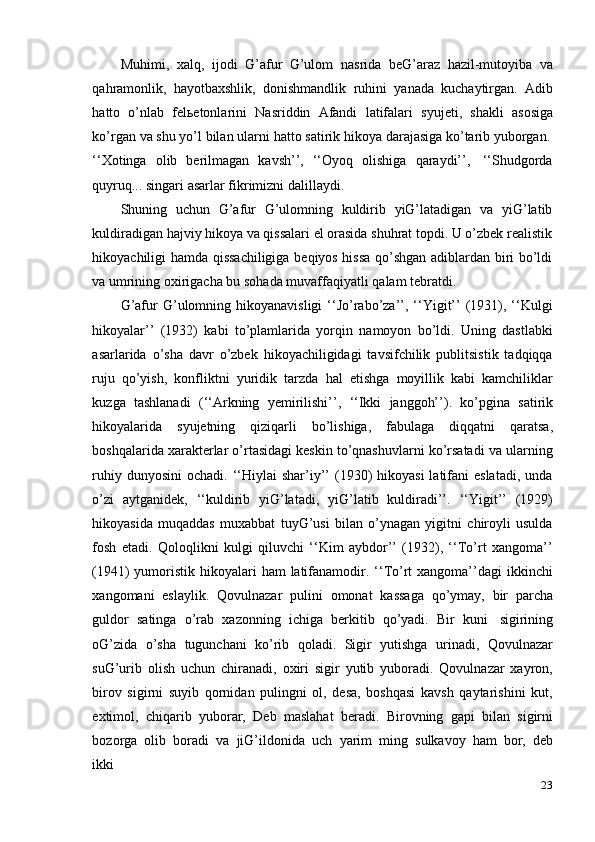 23Muhimi,   xalq,   ijodi   G’afur   G’ulom   nasrida   beG’araz   hazil-mutoyiba   va
qahramonlik,   hayotbaxshlik,   donishmandlik   ruhini   yanada   kuchaytirgan.   Adib
hatto   o’nlab   felьetonlarini   Nasriddin   Afandi   latifalari   syujeti,   shakli   asosiga
ko’rgan   va   shu   yo’l   bilan   ularni   hatto   satirik   hikoya   darajasiga   ko’tarib   yuborgan.
‘‘Xotinga   olib   berilmagan   kavsh’’,   ‘‘Oyoq   olishiga   qaraydi’’,   ‘‘Shudgorda
quyruq...   singari   asarlar fikrimizni dalillaydi.
Shuning   uchun   G’afur   G’ulomning   kuldirib   yiG’latadigan   va   yiG’latib
kuldiradigan hajviy hikoya va qissalari el orasida shuhrat topdi. U o’zbek realistik
hikoyachiligi hamda qissachiligiga beqiyos hissa qo’shgan adiblardan biri bo’ldi
va   umrining oxirigacha   bu   sohada   muvaffaqiyatli   qalam   tebratdi.
G’afur  G’ulomning hikoyanavisligi  ‘‘Jo’rabo’za’’,  ‘‘Yigit’’  (1931), ‘‘Kulgi
hikoyalar’’   (1932)   kabi   to’plamlarida   yorqin   namoyon   bo’ldi.   Uning   dastlabki
asarlarida   o’sha   davr   o’zbek   hikoyachiligidagi   tavsifchilik   publitsistik   tadqiqqa
ruju   qo’yish,   konfliktni   yuridik   tarzda   hal   etishga   moyillik   kabi   kamchiliklar
kuzga   tashlanadi   (‘‘Arkning   yemirilishi’’,   ‘‘Ikki   janggoh’’).   ko’pgina   satirik
hikoyalarida   syujetning   qiziqarli   bo’lishiga,   fabulaga   diqqatni   qaratsa,
boshqalarida xarakterlar o’rtasidagi keskin to’qnashuvlarni ko’rsatadi va ularning
ruhiy  dunyosini   ochadi. ‘‘Hiylai  shar’iy’’  (1930)  hikoyasi  latifani  eslatadi,  unda
o’zi   aytganidek,   ‘‘kuldirib   yiG’latadi,   yiG’latib   kuldiradi’’.   ‘‘Yigit’’   (1929)
hikoyasida   muqaddas   muxabbat   tuyG’usi   bilan   o’ynagan   yigitni   chiroyli   usulda
fosh   etadi.   Qoloqlikni   kulgi   qiluvchi   ‘‘Kim   aybdor’’   (1932),   ‘‘To’rt   xangoma’’
(1941)  yumoristik  hikoyalari  ham  latifanamodir. ‘‘To’rt  xangoma’’dagi  ikkinchi
xangomani   eslaylik.   Qovulnazar   pulini   omonat   kassaga   qo’ymay,   bir   parcha
guldor   satinga   o’rab   xazonning   ichiga   berkitib   qo’yadi.   Bir   kuni   sigirining
oG’zida   o’sha   tugunchani   ko’rib   qoladi.   Sigir   yutishga   urinadi,   Qovulnazar
suG’urib   olish   uchun   chiranadi,   oxiri   sigir   yutib   yuboradi.   Qovulnazar   xayron,
birov   sigirni   suyib   qornidan   pulingni   ol,   desa,   boshqasi   kavsh   qaytarishini   kut,
extimol,   chiqarib   yuborar,   Deb   maslahat   beradi.   Birovning   gapi   bilan   sigirni
bozorga   olib   boradi   va   jiG’ildonida   uch   yarim   ming   sulkavoy   ham   bor,   deb
ikki 