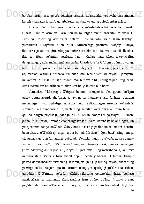 24barobar   ortiq   narx   qo’yib   sotishga   urinadi.   ko’rinadiki,   yozuvchi   qahramonni
kulgili   vaziyatga   tushirib   qo’yib,   kulgi   yaratadi   va   uning   qoloqligidan   kuladi.
G’afur   G’ulom   ko’pgina   lirik-dramatik   yo’nalishdagi   hikoyalar   ham   yozdi.
Ularda   inson   fojiasini   va   ularni   shu   holga   solgan   muhit,   sharoitni   ko’rsatdi.   U
1965   yili   ‘‘Mening   o’G’rigina   bolam’’   lirik-dramatik   va   ‘‘Hasan   Kayfiy’’
yumoristik   hikoyasini   e’lon   qildi.   Birinchisiga   yozuvchi   voqeiy   hikoya,
ikkinchisiga esa, xalqimizning yumoristik ertaklaridan, deb izoh beradi. Ikkalasi
ikki   xil   ifoda   yo’sinida   yozilgan,   lekin   ikkalasi   ham   jahon   hikoyachiligi
darajasidagi yetuk, mukammal asarlardir. Ularda G’afur G’ulom ijodining yuragi
bo’lmish   insonparvarlik   ruhi   baland   jaranglaydi.   U   mehnatkash,   pok,   halol,   o’z
aql-farosati,   o’zining   peshona   teri   bilan   kun   kechiruvchi   va   hayotni,   jamiyatni
mukammal   qilishga   intilgan   insonni   faol   himoya   qildi,   uning   taqdiri,   buguni   va
ertasi   uchun san’atkorlik qalbi bilan   umr   bo’yi kurash olib   bordi.
Jumladan,   ‘‘Mening   o’G’rigina   bolam’’   hikoyasida   o’zi   guvoh   bo’lgan
oddiy   voqea   asosida   shafqatsiz   jamiyatni   va   shunday   sharoitda   ham   o’zining
insonligiga,   mehr-oqibatiga   zarracha   putur   yetkazmagan   insonni   ko’rsatadi.
Yozuvchi   o’z   ota-onasi   o’lib,   uchta   singlisi   bilan   katta   onasi   –   ‘‘qora   buvisi’’
qo’lida   qolgan   paytidagi   uylariga   o’G’ri   kelishi   voqeasini   so’zlaydi.   Birinchi
jahon urushi payti, ‘‘zamon chappasiga ketgan’’ vaqt, barcha kosiblar singan, ish
yo’q hamma och-yalanG’och. Oddiy kosib, ishsiz yigit ikki bolasi, xotini, onasini
boqa olmay, o’G’irlik qilishga majbur bo’ladi. Kechasi ‘‘Qora buvi’’ ning tomiga
chiqqanida qo’qqisdan aksirib yuboradi. Yetimlar taqdirini o’ylab, mijja qoqmay
yotgan ‘‘qora buvi’’,   ‘‘O’G’rigina bolam, axir kasbing nozik, tumov-pumovingni
yozib   chiqsang   bo’lmaydimi!’’,- deydi.   ‘‘Qora   buvi’’ning   mehribonona,   samimiy
munosabati   o’G’rining   ham   xasrat   qopini   ochib   yuboradi.   U   tomda,   kampir
pastda   dardlashadilar,   urushning   kasofati,   xalqning   qashshoq   hayoti,   shaharning
yetimga   to’lib   ketgani,   xullas,   osmon   uzoq   yer   qattiqligi   to’G’risida   suhbat
quradilar.   O’G’rining   so’zidan   ellikboshilarning   poraxo’rligi   ham,   boylaru
amaldorlarning,   tuzumning   shafqatsizligi   ham   oshkor   bo’ladi.   Yozuvchi   ayni
paytda,   shu   kambaG’allarda   insoniylik,   odamiylik,   mehr-shafqat   tuyG’usi 