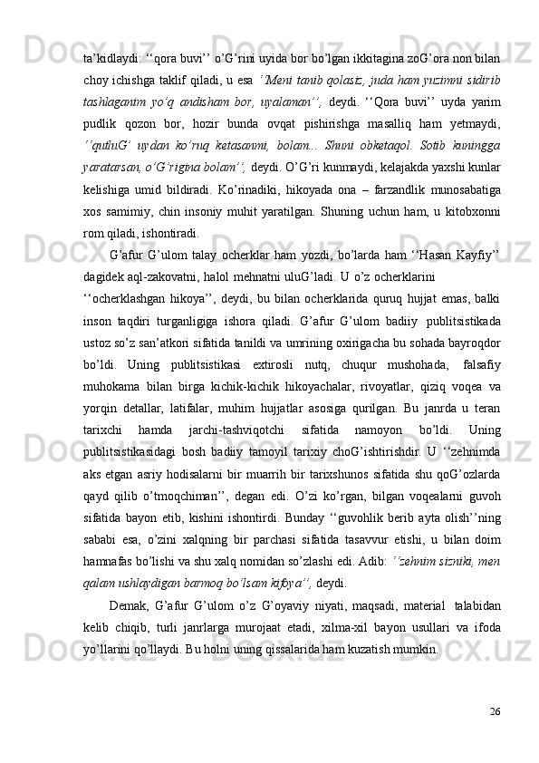 26ta’kidlaydi: ‘‘qora buvi’’ o’G’rini uyida bor bo’lgan ikkitagina zoG’ora non bilan
choy ichishga taklif  qiladi, u esa   ‘‘Meni tanib qolasiz,  juda ham yuzimni  sidirib
tashlaganim   yo’q   andisham   bor,   uyalaman’’,   deydi.   ‘‘Qora   buvi’’   uyda   yarim
pudlik   qozon   bor,   hozir   bunda   ovqat   pishirishga   masalliq   ham   yetmaydi,
‘‘qutluG’   uydan   ko’ruq   ketasanmi,   bolam...   Shuni   obketaqol.   Sotib   kuningga
yaratarsan,   o’G’rigina bolam’’,  deydi. O’G’ri kunmaydi, kelajakda yaxshi kunlar
kelishiga   umid   bildiradi.   Ko’rinadiki,   hikoyada   ona   –   farzandlik   munosabatiga
xos   samimiy,   chin   insoniy   muhit   yaratilgan.   Shuning   uchun   ham,   u   kitobxonni
rom   qiladi,   ishontiradi.
G’afur   G’ulom   talay   ocherklar   ham   yozdi,   bo’larda   ham   ‘‘Hasan   Kayfiy’’
dagidek   aql-zakovatni,   halol   mehnatni   uluG’ladi.   U   o’z   ocherklarini
‘‘ocherklashgan   hikoya’’,   deydi,   bu   bilan   ocherklarida   quruq   hujjat   emas,   balki
inson   taqdiri   turganligiga   ishora   qiladi.   G’afur   G’ulom   badiiy   publitsistikada
ustoz so’z san’atkori sifatida tanildi va umrining oxirigacha bu sohada bayroqdor
bo’ldi.   Uning   publitsistikasi   extirosli   nutq,   chuqur   mushohada,   falsafiy
muhokama   bilan   birga   kichik-kichik   hikoyachalar,   rivoyatlar,   qiziq   voqea   va
yorqin   detallar,   latifalar,   muhim   hujjatlar   asosiga   qurilgan.   Bu   janrda   u   teran
tarixchi   hamda   jarchi-tashviqotchi   sifatida   namoyon   bo’ldi.   Uning
publitsistikasidagi   bosh   badiiy   tamoyil   tarixiy   choG’ishtirishdir.   U   ‘‘zehnimda
aks   etgan   asriy   hodisalarni   bir   muarrih   bir   tarixshunos   sifatida   shu   qoG’ozlarda
qayd   qilib   o’tmoqchiman’’,   degan   edi.   O’zi   ko’rgan,   bilgan   voqealarni   guvoh
sifatida   bayon   etib,   kishini   ishontirdi.   Bunday   ‘‘guvohlik   berib   ayta   olish’’ning
sababi   esa,   o’zini   xalqning   bir   parchasi   sifatida   tasavvur   etishi,   u   bilan   doim
hamnafas   bo’lishi va shu xalq nomidan so’zlashi edi. Adib:  ‘‘zehnim sizniki, men
qalam   ushlaydigan barmoq   bo’lsam   kifoya’’,   deydi.
Demak,   G’afur   G’ulom   o’z   G’oyaviy   niyati,   maqsadi,   material   talabidan
kelib   chiqib,   turli   janrlarga   murojaat   etadi,   xilma-xil   bayon   usullari   va   ifoda
yo’llarini   qo’llaydi.   Bu holni   uning qissalarida   ham   kuzatish   mumkin. 