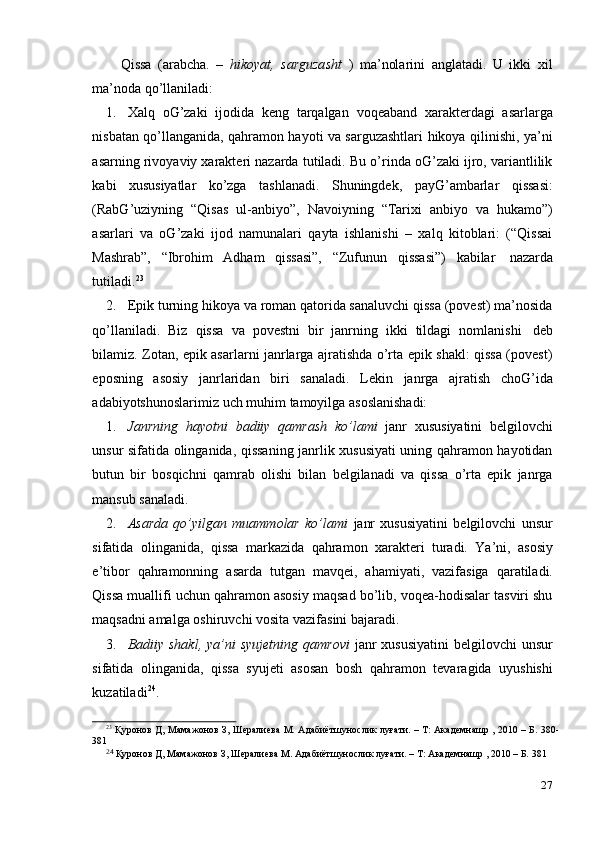 27Qissa   (arabcha.   –   hikoyat,   sarguzasht   )   ma’nolarini   anglatadi.   U   ikki   xil
ma’noda   qo’llaniladi:
1. Xalq   oG’zaki   ijodida   keng   tarqalgan   voqeaband   xarakterdagi   asarlarga
nisbatan qo’llanganida, qahramon hayoti va sarguzashtlari hikoya qilinishi, ya’ni
asarning rivoyaviy xarakteri nazarda tutiladi. Bu o’rinda oG’zaki ijro, variantlilik
kabi   xususiyatlar   ko’zga   tashlanadi.   Shuningdek,   payG’ambarlar   qissasi:
(RabG’uziyning   “Qisas   ul-anbiyo”,   Navoiyning   “Tarixi   anbiyo   va   hukamo”)
asarlari   va   oG’zaki   ijod   namunalari   qayta   ishlanishi   –   xalq   kitoblari:   (“Qissai
Mashrab”,   “Ibrohim   Adham   qissasi”,   “Zufunun   qissasi”)   kabilar   nazarda
tutiladi. 23
2. Epik turning hikoya va roman qatorida sanaluvchi qissa (povest) ma’nosida
qo’llaniladi.   Biz   qissa   va   povestni   bir   janrning   ikki   tildagi   nomlanishi   deb
bilamiz. Zotan, epik asarlarni janrlarga ajratishda o’rta epik shakl: qissa (povest)
eposning   asosiy   janrlaridan   biri   sanaladi.   Lekin   janrga   ajratish   choG’ida
adabiyotshunoslarimiz   uch muhim   tamoyilga   asoslanishadi:
1. Janrning   hayotni   badiiy   qamrash   ko’lami   janr   xususiyatini   belgilovchi
unsur sifatida olinganida, qissaning janrlik xususiyati uning qahramon hayotidan
butun   bir   bosqichni   qamrab   olishi   bilan   belgilanadi   va   qissa   o’rta   epik   janrga
mansub sanaladi.
2. Asarda   qo’yilgan   muammolar   ko’lami   janr   xususiyatini   belgilovchi   unsur
sifatida   olinganida,   qissa   markazida   qahramon   xarakteri   turadi.   Ya’ni,   asosiy
e’tibor   qahramonning   asarda   tutgan   mavqei,   ahamiyati,   vazifasiga   qaratiladi.
Qissa muallifi uchun qahramon asosiy maqsad bo’lib, voqea-hodisalar tasviri shu
maqsadni amalga   oshiruvchi   vosita   vazifasini bajaradi.
3. Badiiy shakl,  ya’ni  syujetning qamrovi   janr  xususiyatini  belgilovchi  unsur
sifatida   olinganida,   qissa   syujeti   asosan   bosh   qahramon   tevaragida   uyushishi
kuzatiladi 24
.
23
  Қуронов   Д,   Мамажонов   З,   Шералиева   М.   Адабиётшунослик   луғати.   –   Т: Академнашр   ,   2010   –   Б. 380-
381
24  
Қуронов   Д,   Мамажонов   З,   Шералиева   М.   Адабиётшунослик   луғати.   –   Т:   Академнашр   ,   2010   –   Б.   381 