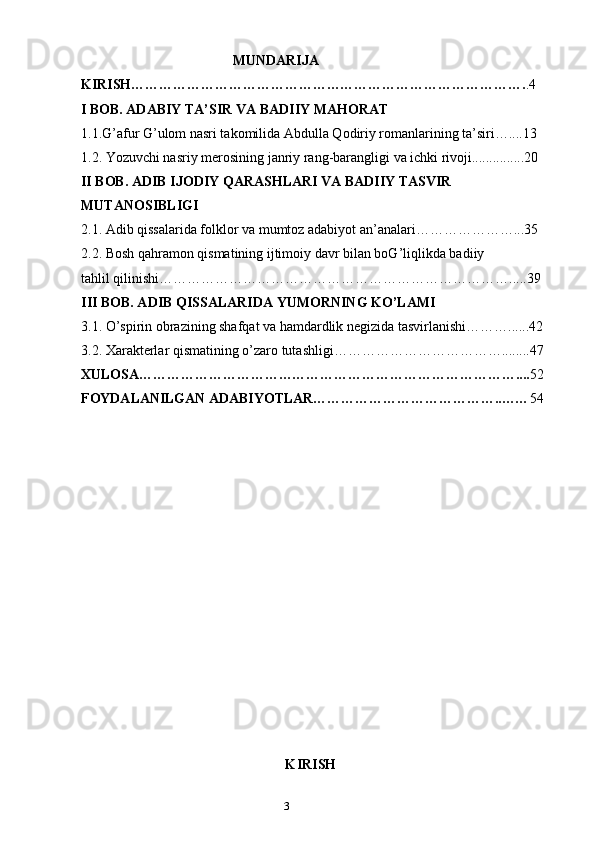 2
3                                            MUNDARIJA
KIRISH…………………………………………………………………………. .4
I BOB.  ADABIY TA’SIR VA BADIIY MAHORAT
1.1.G’afur G’ulom nasri takomilida Abdulla Qodiriy romanlarining ta’siri…....13 
1.2. Yozuvchi nasriy merosining janriy rang-barangligi va ichki rivoji...............20
II BOB.  ADIB IJODIY QARASHLARI VA BADIIY TASVIR 
MUTANOSIBLIGI
2.1.  Adib qissalarida folklor va mumtoz adabiyot an’analari…………………...35
2.2. Bosh qahramon qismatining ijtimoiy davr bilan boG’liqlikda badiiy
tahlil qilinishi………………………………………………………………….....39
III BOB. ADIB QISSALARIDA YUMORNING KO’LAMI
3.1. O’spirin obrazining shafqat va hamdardlik negizida tasvirlanishi………......42 
3.2. Xarakterlar qismatining o’zaro tutashligi………………………………........47
XULOSA……………………………………………………………………….... 52
FOYDALANILGAN ADABIYOTLAR…………………………………..…… 54
                                                                                         K IRISH 