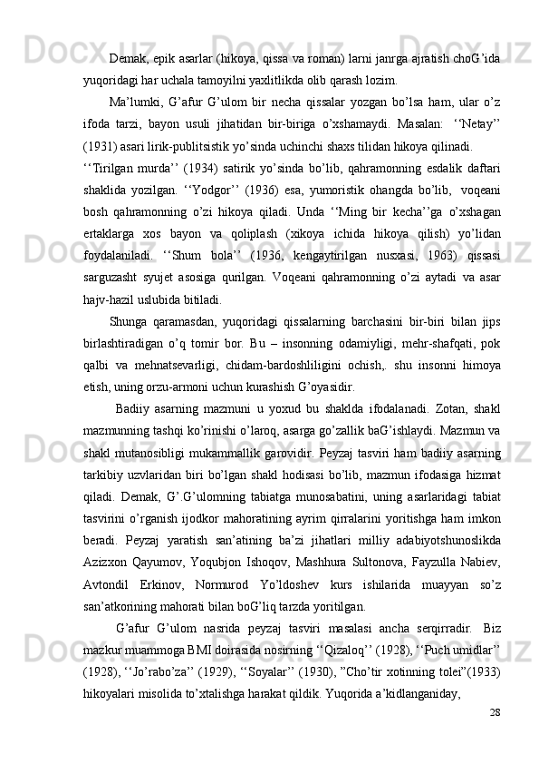 28Demak, epik asarlar (hikoya, qissa va roman) larni janrga ajratish choG’ida
yuqoridagi   har   uchala   tamoyilni   yaxlitlikda   olib   qarash   lozim.
Ma’lumki,   G’afur   G’ulom   bir   necha   qissalar   yozgan   bo’lsa   ham,   ular   o’z
ifoda   tarzi,   bayon   usuli   jihatidan   bir-biriga   o’xshamaydi.   Masalan:   ‘‘Netay’’
(1931)   asari   lirik-publitsistik   yo’sinda   uchinchi   shaxs   tilidan   hikoya   qilinadi.
‘‘Tirilgan   murda’’   (1934)   satirik   yo’sinda   bo’lib,   qahramonning   esdalik   daftari
shaklida   yozilgan.   ‘‘Yodgor’’   (1936)   esa,   yumoristik   ohangda   bo’lib,   voqeani
bosh   qahramonning   o’zi   hikoya   qiladi.   Unda   ‘‘Ming   bir   kecha’’ga   o’xshagan
ertaklarga   xos   bayon   va   qoliplash   (xikoya   ichida   hikoya   qilish)   yo’lidan
foydalaniladi.   ‘‘Shum   bola’’   (1936,   kengaytirilgan   nusxasi,   1963)   qissasi
sarguzasht   syujet   asosiga   qurilgan.   Voqeani   qahramonning   o’zi   aytadi   va   asar
hajv-hazil uslubida bitiladi.
Shunga   qaramasdan,   yuqoridagi   qissalarning   barchasini   bir-biri   bilan   jips
birlashtiradigan   o’q   tomir   bor.   Bu   –   insonning   odamiyligi,   mehr-shafqati,   pok
qalbi   va   mehnatsevarligi,   chidam-bardoshliligini   ochish,.   shu   insonni   himoya
etish,   uning   orzu-armoni uchun   kurashish   G’oyasidir.
Badiiy   asarning   mazmuni   u   yoxud   bu   shaklda   ifodalanadi.   Zotan,   shakl
mazmunning tashqi ko’rinishi o’laroq, asarga go’zallik baG’ishlaydi. Mazmun va
shakl   mutanosibligi   mukammallik   garovidir.   Peyzaj   tasviri   ham   badiiy   asarning
tarkibiy   uzvlaridan   biri   bo’lgan   shakl   hodisasi   bo’lib,   mazmun   ifodasiga   hizmat
qiladi.   Demak,   G’.G’ulomning   tabiatga   munosabatini,   uning   asarlaridagi   tabiat
tasvirini   o’rganish   ijodkor   mahoratining   ayrim   qirralarini   yoritishga   ham   imkon
beradi.   Peyzaj   yaratish   san’atining   ba’zi   jihatlari   milliy   adabiyotshunoslikda
Azizxon   Qayumov,   Yoqubjon   Ishoqov,   Mashhura   Sultonova,   Fayzulla   Nabiev,
Avtondil   Erkinov,   Normurod   Yo’ldoshev   kurs   ishilarida   muayyan   so’z
san’atkorining mahorati   bilan   boG’liq tarzda yoritilgan.
G’afur   G’ulom   nasrida   peyzaj   tasviri   masalasi   ancha   serqirradir.   Biz
mazkur muammoga BMI doirasida nosirning ‘‘Qizaloq’’ (1928), ‘‘Puch umidlar’’
(1928), ‘‘Jo’rabo’za’’ (1929), ‘‘Soyalar’’ (1930), ”Cho’tir xotinning tolei”(1933)
hikoyalari   misolida   to’xtalishga   harakat   qildik.   Yuqorida   a’kidlanganiday,