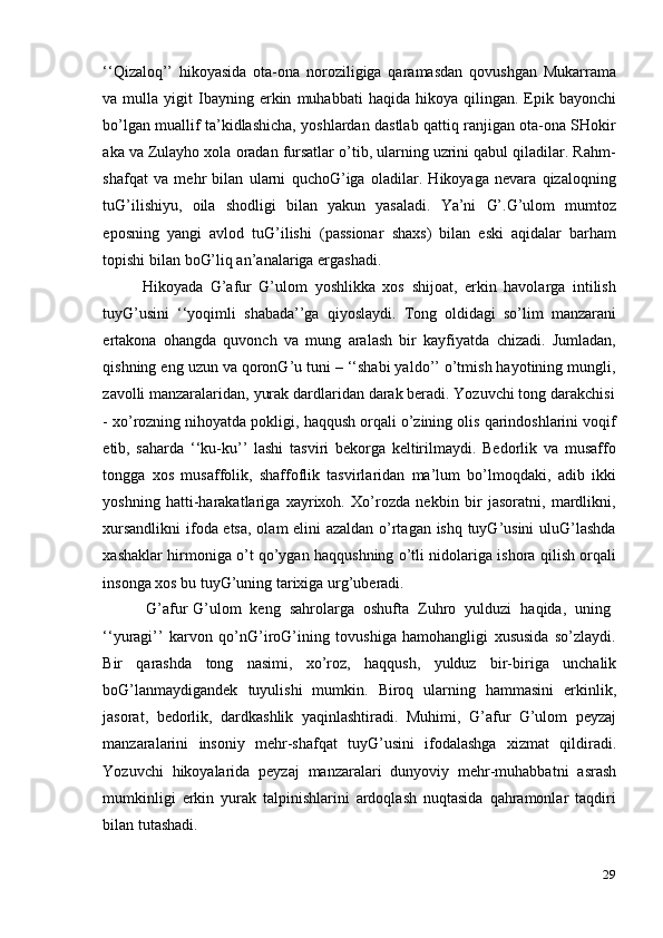 29‘‘Qizaloq’’   hikoyasida   ota-ona   noroziligiga   qaramasdan   qovushgan   Mukarrama
va   mulla   yigit   Ibayning   erkin   muhabbati   haqida  hikoya   qilingan. Epik bayonchi
bo’lgan muallif ta’kidlashicha, yoshlardan dastlab qattiq ranjigan ota-ona SHokir
aka va Zulayho xola oradan fursatlar o’tib, ularning uzrini qabul qiladilar. Rahm-
shafqat   va   mehr   bilan   ularni   quchoG’iga   oladilar.   Hikoyaga   nevara   qizaloqning
tuG’ilishiyu,   oila   shodligi   bilan   yakun   yasaladi.   Ya’ni   G’.G’ulom   mumtoz
eposning   yangi   avlod   tuG’ilishi   (passionar   shaxs)   bilan   eski   aqidalar   barham
topishi   bilan   boG’liq an’analariga ergashadi.
Hikoyada   G’afur   G’ulom   yoshlikka   xos   shijoat,   erkin   havolarga   intilish
tuyG’usini   ‘‘yoqimli   shabada’’ga   qiyoslaydi.   Tong   oldidagi   so’lim   manzarani
ertakona   ohangda   quvonch   va   mung   aralash   bir   kayfiyatda   chizadi.   Jumladan,
qishning eng uzun va qoronG’u tuni – ‘‘shabi yaldo’’ o’tmish hayotining mungli,
zavolli   manzaralaridan,   yurak   dardlaridan   darak   beradi.   Yozuvchi   tong   darakchisi
- xo’rozning nihoyatda pokligi, haqqush orqali o’zining olis qarindoshlarini voqif
etib,   saharda   ‘‘ku-ku’’   lashi   tasviri   bekorga   keltirilmaydi.   Bedorlik   va   musaffo
tongga   xos   musaffolik,   shaffoflik   tasvirlaridan   ma’lum   bo’lmoqdaki,   adib   ikki
yoshning   hatti-harakatlariga   xayrixoh.   Xo’rozda   nekbin   bir   jasoratni,   mardlikni,
xursandlikni  ifoda etsa, olam elini azaldan o’rtagan ishq tuyG’usini uluG’lashda
xashaklar hirmoniga o’t qo’ygan haqqushning o’tli nidolariga ishora qilish orqali
insonga   xos   bu tuyG’uning   tarixiga urg’uberadi.
G’afur   G’ulom   keng   sahrolarga   oshufta   Zuhro   yulduzi   haqida,   uning
‘‘yuragi’’   karvon   qo’nG’iroG’ining   tovushiga   hamohangligi   xususida   so’zlaydi.
Bir   qarashda   tong   nasimi,   xo’roz,   haqqush,   yulduz   bir-biriga   unchalik
boG’lanmaydigandek   tuyulishi   mumkin.   Biroq   ularning   hammasini   erkinlik,
jasorat,   bedorlik,   dardkashlik   yaqinlashtiradi.   Muhimi,   G’afur   G’ulom   peyzaj
manzaralarini   insoniy   mehr-shafqat   tuyG’usini   ifodalashga   xizmat   qildiradi.
Yozuvchi   hikoyalarida   peyzaj   manzaralari   dunyoviy   mehr-muhabbatni   asrash
mumkinligi   erkin   yurak   talpinishlarini   ardoqlash   nuqtasida   qahramonlar   taqdiri
bilan tutashadi. 