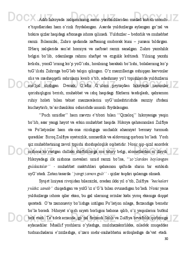 30Adib   hikoyada   xalqimizning   samo   yoritkichlaridan   madad   kutish   inonch-
e’tiqodlaridan   ham   o’rinli   foydalangan.   Asarda   yulduzlarga   aylangan   go’zal   va
bokira qizlar haqidagi afsonaga ishora qilinadi. Yulduzlar – bedorlik va muhabbat
ramzi.   Bilamizki,   Zuhro   qadimda   xaftaning   muborak   kuni   –   jumani   bildirgan.
SHarq   xalqlarida   san’at   homiysi   va   nafosat   ramzi   sanalgan.   Zuhro   yaxshilik
belgisi   bo’lib,   odamlarga   rahmu   shafqat   va   ezgulik   keltiradi.   Yilning   yaxshi
kelishi, yomG’irning ko’p yoG’ishi, hosilning barakali bo’lishi, bolalarning ko’p
tuG’ilishi  Zuhroga boG’lab talqin qilingan. O’z manzillariga oshiqqan karvonlar
olis va mashaqqatli sahrolarni kesib o’tib, adashmay yo’l topishlarida yulduzlarni
mo’ljal   olishgan.   Demak,   G’afur   G’ulom   peyzajdan   hikoyada   zamonlar
qorishiqligini   berish,   muhabbat   va   ishq   haqidagi   fikrlarni   tasdiqlash,   qahramon
ruhiy   holati   bilan   tabiat   manzaralarini   uyG’unlashtirishda   ramziy   ifodani
kuchaytirib,   ta’sirchanlikni   oshirishda unumli   foydalangan.
‘‘Puch   umidlar’’   ham   mavzu   e’tibori   bilan   ‘‘Qizaloq’’   hikoyasiga   yaqin
bo’lib, asar yangi hayot va erkin muhabbat haqida. Hikoya qahramonlari Zulfiya
va   Po’latjonlar   ham   ota-ona   rizoligiga   unchalik   ahamiyat   bermay   turmush
quradilar. Biroq Zulfiya uyatsizlik, nomardlik va aldovning qurboni bo’ladi. Yosh
qiz muhabbatining zavol topishi shoshqaloqlik oqibatidir. Nosir qip-qizil anordek
nishona ko’rsatgan chillaki shaftolilarga xos tabiiy belgi, alomatlardan so’zlaydi.
Hikoyadagi   ilk   nishona   mevalari   umid   ramzi   bo’lsa,   ‘‘ so’zlardan   boylangan
guldastalar’’   -   muhabbat   maktublari   qahramon   qalbida   shirin   bir   entikish
uyG’otadi.   Zotan   tasarda   ‘‘yangi   zamon   guli’’   -   qizlar   taqdiri qalamga   olinadi.
Syujet liniyasi rivojidan bilamizki, oradan ikki yil o’tib, Zulfiya  “kechalari
yulduz sanab”  chiqadigan va yolG’iz o’G’li bilan ovunadigan bo’ladi. Nosir yana
yulduzlarga  ishora   qilar   ekan,   bu  gal   ularning   orzular   kabi   yiroq  ekaniga   diqqat
qaratadi.   O’ta   zamonaviy   bo’lishga   intilgan   Po’latjon   oilaga,   farzandiga   bemehr
bo’la boradi. Nihoyat  o’qish niyati  borligini bahona qilib, o’z yaqinlarini  butkul
tark etadi. To’tidek arzanda, go’zal farzandi Solih va Zulfiya bevafolik qurboniga
aylanadilar.   Muallif   yoshlarni   o’ylashga,   mulohazakorlikka,   oiladek   muqaddas
tushunchalarni   e’zozlashga,   o’zaro   mehr-muhabbatni   ardoqlashga   da’vat   etadi. 