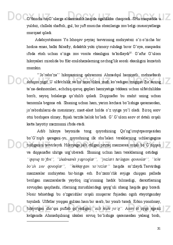 31O’tkinchi tuyG’ularga aldanmaslik haqida ogahlikka chaqiradi. SHu maqsadda u
yulduz, chillaki shaftoli, gul, bir juft musicha obrazlariga xos belgi-xususiyatlarga
murojaat qiladi.
Adabiyotshunos   Yo.Ishoqov   peyzaj   tasvirining   mohiyatsiz   o’z-o’zicha   bir
hodisa emas, balki falsafiy, didaktik yoki ijtimoiy ruhdagi biror G’oya, maqsadni
ifoda   etish   uchun   o’ziga   xos   vosita   ekanligini   ta’kidlaydi 25.
  G’afur   G’ulom
hikoyalari misolida bu fikr-mulohazalarning nechog’lik asosli ekanligini kuzatish
mumkin.
‘‘Jo’rabo’za’’   hikoyasining   qahramoni   Ahmadqul   hamiyatli,   mehnatkash
dehqon yigit. U ulfatchilik va bo’zaxo’rlikni xush ko’radigan tengquri Bo’taning
ta’na-dashnomlari, achchiq-quruq gaplari hamiyatiga tekkani uchun ulfatchilikka
borib,   sayoq   bolalarga   qo’shilib   qoladi.   Diqqinafas   bu   muhit   uning   uchun
tamomila begona edi. Shuning uchun ham, yarim kechasi bo’lishiga qaramasdan,
jo’raboshilarni-da   mensimay,   mast-alast   holda   o’z   uyiga   yo’l   oladi.   Biroq   asov
otni boshqara olmay, fojiali tarzda halok bo’ladi. G’.G’ulom asov ot detali orqali
katta   hayotiy   mazmunni   ifoda etadi.
Adib   hikoya   bayonida   tong   quyoshining   Qo’ng’iroqtepaorqasidan
bo’G’riqib   qaragani-yu,   quyoshning   ilk   shu’lalari   teraklarning   uchlarigagina
tushganini tasvirlaydi. Hikoyaga jalb etilgan peyzaj manzarasi orqali bo’G’riqqan
va   diqqanafas   uhitga   urg’uberadi.   Shuning   uchun   ham   teraklarning   ostidagi
’’quyuq   to’fon’’,   ‘‘shabnamli   yaproqlar’’,   ‘‘yuzlari   terlagan   qovunlar’’,   ‘‘ichi
bo’sh   suv   qovoqlar’’,   ‘‘kekkaygan   xo’rozlar’’   haqida   so’zlaydi.Tasvirdagi
manzaralar   mohiyatan   bir-biriga   esh.   Bo’zaxo’rlik   avjiga   chiqqan   pallada
berilgan   manzaralarda   yaydoq   izg’irinning   hadik   bilmasligi,   daraxtlarning
sovuqdan   qaqshashi,   itlarning   xurushlaridagi   qayg’uli   ohang   haqida   gap   boradi.
Nosir   tabiatdagi   bu   o’zgarishlar   orqali   muqarrar   fojiadan   ogoh   etayotganday
tuyuladi.   Ulfatlar   yoqqan   gulxan   ham   bir   sasib,   bir   yonib   turadi.   Erkin   yonolmay,
tutayotgan   cho’qni   puflab   qo’yadigan   ‘‘esli   kishi   yo’q’’.   Asov   ot   uyga   egasiz
kelganida   Ahmadqulning   ukalari   sovuq   bo’lishiga   qaramasdan   yalang   bosh,
