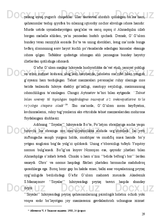 yalang   oyoq   yugurib   chiqadilar.   Ular   dastavval   shoshib   qolishgan   bo’lsa   ham,
qahramonlar tashqi qiyofasi bu oilaning iqtisodiy nochor ahvoliga ishora hamdir.
Murda   ustida   uymalashayotgan   qarg’alar   va   sariq   oqsoq   it   Ahmadqulni   izlab
borgan   mahalla   ahlidan,   ya’ni   jamoadan   hurkib   qochadi.   Demak,   G’.G’ulom
bunday   teran   ramziylik   asosida   Bo’ta   va   uning   sheriklari,   keng   ma’noda   bunga
befarq   olomonning   asov   hayot   kuchli   po’rtanalarida   adashgan   kimsalar   ekaniga
ishora   qilgan.   Tafakkur   qudratiga   ishongan   ahli   jamoagina   bunday   hayotiy
illatlardan   qutilishiga   ishonadi.
G’afur G’ulom mazkur hikoyada hushyorlikka da’vat etish, jamiyat pokligi
va   erkin   mehnat   kishisini   ulug’lash   barobarida,   jaholatni   ma’rifat   bilan   yengish
g’oyasini   ham   tasdiqlagan.   Tabiat   manzaralari   personajlar   ruhiy   olamiga   mos
tarzda   tanlanishi   hikoya   shakliy   go’zalligi,   mantiqiy   serjiloligi,   mazmunining
ishonchliligini   ta’minlagan.   Chingiz   Aytmatov   ta’biri   bilan   aytganda:   ‘‘Tabiat
bilan   umimiy   til   topishgan   taqdirdagina   insoniyat   o’z   imkoniyatlarini   to’la
ro’yobga   chiqara   oladi’’ 26
.   Shu   ma’noda,   G’.G’ulom   inson   kayfiyatini,
kechinmalarini, ruhiy tug’yonlarini aks ettirishda tabiat manzaralaridan mohirona
foydalangani   shubhasiz.
Adibning   ‘‘Soyalar’’   hikoyasida   Bo’ta,   Po’latjon   obrazlariga   ancha   yaqin
turuvchi   Isa   obraziga   xos   mas’uliyatsizlikka   alohida   urg’uberiladi.   Isa   yetti
xuftongacha   sanqib   yurgani   holda,   mushtipar   va   mushfiq   onasi   hamda   bo’y
yetgan   singlisini   bog’da   yolg’iz   qoldiradi.   Uning   e’tiborsizligi   tufayli   Yoqutoy
nomusi   bulg’anadi.   Bo’lg’usi   kuyov   Nizomjon   esa,   qaysidir   jihatlari   bilan
Ahmadqulga o’xshab ketadi. Chunki   u ham  o’zini  ‘‘belida belbog’i  bor’’ lardan
sanaydi.   Obro’   va   nomus   haqidagi   fikrlari   jihatidan   birmuncha   mahdudroq
qarashlarga ega. Biroq hozir gap bu hakda emas, balki asar voqealarining peyzaj
uyg’unligida   berilishidagi   G’afur   G’ulom   mahorati   xususida.   Akademik
S.Mamajonov   ‘‘Soyalar’’   hikoyasidagi   peyzaj   tasviri   haqida   shunday
deydi:
’’Soyalar’’ hikoyasidagi peyzaj qahramonlarning psixologik holatini ochish yoki
voqea   sodir   bo’layotgan   joy   manzarasini   gavdalantirish   uchungina   xizmat
26
  Айтматов   Ч.   //   Тошкент   оқшоми.   1988,   14   феврал
29 