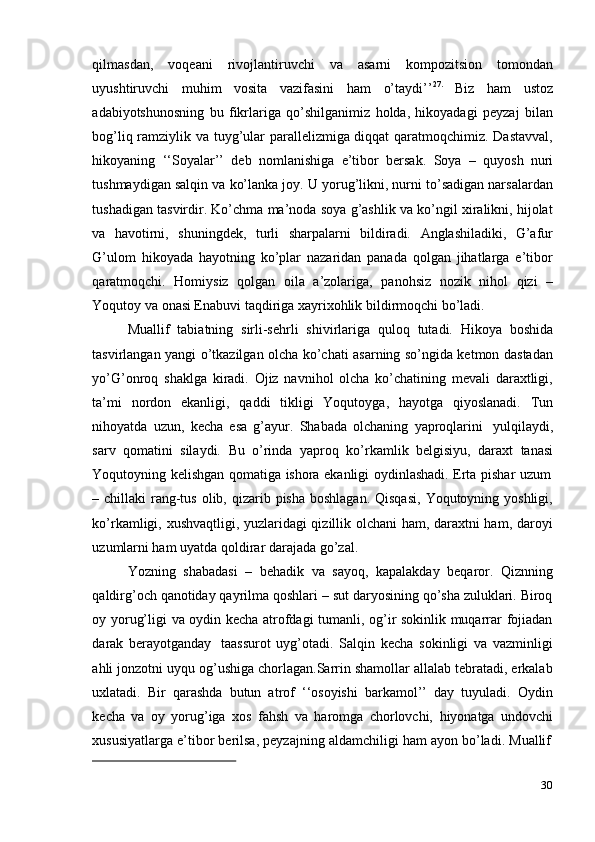 30qilmasdan,   voqeani   rivojlantiruvchi   va   asarni   kompozitsion   tomondan
uyushtiruvchi   muhim   vosita   vazifasini   ham   o’taydi’’ 27.
  Biz   ham   ustoz
adabiyotshunosning   bu   fikrlariga   qo’shilganimiz   holda,   hikoyadagi   peyzaj   bilan
bog’liq ramziylik va tuyg’ular parallelizmiga diqqat  qaratmoqchimiz. Dastavval,
hikoyaning   ‘‘Soyalar’’   deb   nomlanishiga   e’tibor   bersak.   Soya   –   quyosh   nuri
tushmaydigan salqin va ko’lanka joy. U yorug’likni, nurni to’sadigan narsalardan
tushadigan tasvirdir. Ko’chma ma’noda soya g’ashlik va ko’ngil xiralikni, hijolat
va   havotirni,   shuningdek,   turli   sharpalarni   bildiradi.   Anglashiladiki,   G’afur
G’ulom   hikoyada   hayotning   ko’plar   nazaridan   panada   qolgan   jihatlarga   e’tibor
qaratmoqchi.   Homiysiz   qolgan   oila   a’zolariga,   panohsiz   nozik   nihol   qizi   –
Yoqutoy   va   onasi Enabuvi   taqdiriga   xayrixohlik bildirmoqchi bo’ladi.
Muallif   tabiatning   sirli-sehrli   shivirlariga   quloq   tutadi.   Hikoya   boshida
tasvirlangan yangi o’tkazilgan olcha ko’chati asarning so’ngida ketmon dastadan
yo’G’onroq   shaklga   kiradi.   Ojiz   navnihol   olcha   ko’chatining   mevali   daraxtligi,
ta’mi   nordon   ekanligi,   qaddi   tikligi   Yoqutoyga,   hayotga   qiyoslanadi.   Tun
nihoyatda   uzun,   kecha   esa   g’ayur.   Shabada   olchaning   yaproqlarini   yulqilaydi,
sarv   qomatini   silaydi.   Bu   o’rinda   yaproq   ko’rkamlik   belgisiyu,   daraxt   tanasi
Yoqutoyning   kelishgan   qomatiga   ishora   ekanligi   oydinlashadi.   Erta   pishar   uzum
– chillaki  rang-tus  olib, qizarib pisha  boshlagan. Qisqasi,  Yoqutoyning yoshligi,
ko’rkamligi, xushvaqtligi, yuzlaridagi qizillik olchani ham, daraxtni ham, daroyi
uzumlarni ham   uyatda   qoldirar darajada   go’zal.
Yozning   shabadasi   –   behadik   va   sayoq,   kapalakday   beqaror.   Qiznning
qaldirg’och qanotiday qayrilma qoshlari – sut daryosining qo’sha zuluklari. Biroq
oy yorug’ligi va oydin kecha atrofdagi tumanli, og’ir sokinlik muqarrar fojiadan
darak   berayotganday   taassurot   uyg’otadi.   Salqin   kecha   sokinligi   va   vazminligi
ahli jonzotni uyqu og’ushiga chorlagan.Sarrin shamollar allalab tebratadi, erkalab
uxlatadi.   Bir   qarashda   butun   atrof   ‘‘osoyishi   barkamol’’   day   tuyuladi.   Oydin
kecha   va   oy   yorug’iga   xos   fahsh   va   haromga   chorlovchi,   hiyonatga   undovchi
xususiyatlarga   e’tibor   berilsa,   peyzajning   aldamchiligi   ham   ayon   bo’ladi.   Muallif 