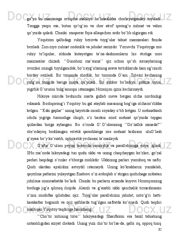 32go’yo   bu   manzaraga   ortiqcha   mahliyo   bo’lmaslikka   chorlayotganday   tuyuladi.
Tongga   yaqin   esa,   butun   qo’rg’on   va   chor   atrof   qorong’u   zulmat   va   vahm
qo’ynida   qoladi.   Chunki   muqarrar   fojia   allaqachon   sodir   bo’lib   ulgurgan   edi.
Yoqutxon   qalbidagi   ruhiy   bezovta   tuyg’ular   tabiat   manzaralari   fonida
beriladi. Zim-ziyo zulmat nodonlik va jaholat ramzidir. Yozuvchi Yoqutoyga xos
ruhiy   to’lqinlar,   oldinda   kutayotgan   ta’na-dashnomlarni   his   etishga   mos
manzaralar   chizadi.   ‘‘Gunohsiz   ma’suma’’   qiz   uchun   qo’sh   surnaylarning
ovozlari   mungli tuyulganidek, bo’z ayg’irlarning arava tortishlarida ham og’rinish
borday   seziladi.   Bir   tomonda   shodlik,   bir   tomonda   G’am.   Tolesiz   kechaning
yolg’on   tongida   bariga   nuqta   qo’yiladi.   Sir   oshkor   bo’ladiyu,   pokiza   uyini,
yigitlik   G’ururini   bulg’amoqni   istamagan Nizomjon   qizni   kechirmaydi.
Hikoya   oxirida   beshinchi   marta   gullab   meva   bergan   olcha   nordonligi
eslanadi. Boshqorong’i Yoqutoy bu gal ataylab onasining bog’iga olchaxo’rlikka
kelgan. ‘‘Eski gaplar’’ uning hayotida misoli soyaday o’tib ketgan. U mehnatkash
ishchi   yigitga   turmushga   chiqib,   o’z   baxtini   ozod   mehnat   qo’ynida   topgan
qizlardan   biriga   aylangan.   Bu   o’rinda   G’.G’ulomning   ‘‘Go’zallik   nimada?’’
she’ridayoq   boshlangan   estetik   qarashlariga   xos   mehnat   kishisini   uluG’lash
g’oyasi bo’y   ko’rsatib,   optimistik   yechimni   ta’minlaydi.
G’afur   G’ulom   peyzaj   tasvirida   ramziylik   va   parallelizmga   rioya   qiladi.
SHu   ma’noda   hikoyadagi   tun   qushi   ukki   va   uning   chaqchaygan   ko’zlari,   go’zal
parlari   haqidagi   o’rinlar   e’tiborga   molikdir.   Ukkining   parlari   yumshoq   va   nafis.
Qush   ulardan   ajralishni   astoydil   istamaydi.   Uning   ko’kraklarini   yumdalab,
qayrilma patlarini yulayotgan Enabuvi o’zi ardoqlab o’stirgan qushchaga nisbatan
johilona munosabatda bo’ladi. Chunki   bu parlarni arzanda kuyovi Nizomjonning
boshiga   jig’a   qilmoq   ilinjida.   Alamli   va   g’azabli   ukki   qanchalik   tirmashmasin
o’zini   mudofaa   qilishdan   ojiz.   Tuyg’ular   parallelizmi   jaholat,   noto’g’ri   hatti-
harakatlar   begunoh   va   ojiz   qalblarda   tug’ilgan   nafratda   ko’rinadi.   Qush   taqdiri
mantiqan Yoqutoy   taqdiriga hamohang.
‘‘Cho’tir   xotining   tolei’’   hikoyasidagi   Sharifaxon   esa   baxil   tabiatning
notantiligidan   aziyat   chekadi.   Uning   yuzi   cho’tir   bo’lsa-da,   qalbi   oq,   oppoq   tiniq 