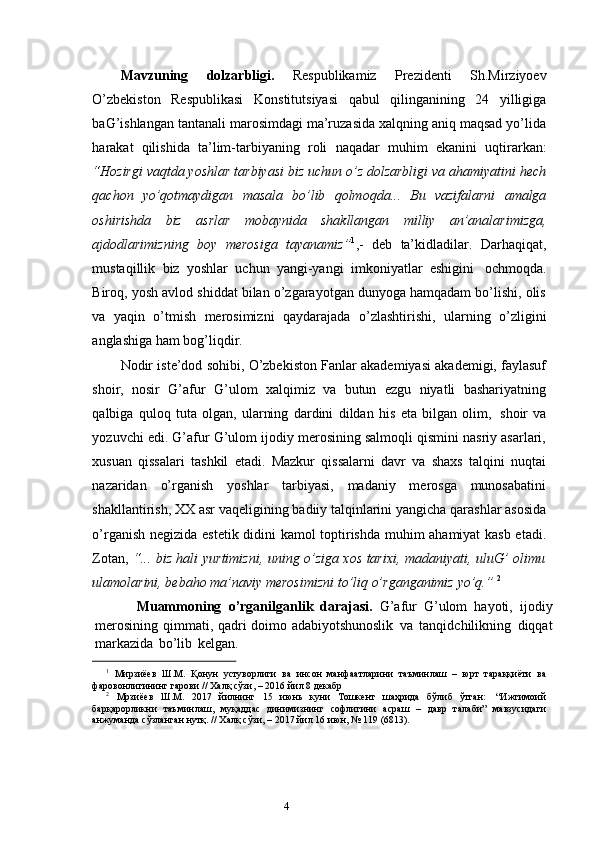 3
4Mavzuning   dolzarbligi.   Respublikamiz   Prezidenti   Sh.Mirziyoev
O’zbekiston   Respublikasi   Konstitutsiyasi   qabul   qilinganining   24   yilligiga
baG’ishlangan tantanali marosimdagi ma’ruzasida xalqning aniq maqsad yo’lida
harakat   qilishida   ta’lim-tarbiyaning   roli   naqadar   muhim   ekanini   uqtirarkan:
“Hozirgi vaqtda yoshlar tarbiyasi biz uchun o’z dolzarbligi va ahamiyatini hech
qachon   yo’qotmaydigan   masala   bo’lib   qolmoqda...   Bu   vazifalarni   amalga
oshirishda   biz   asrlar   mobaynida   shakllangan   milliy   an’analarimizga,
ajdodlarimizning   boy   merosiga   tayanamiz” 1
,-   deb   ta’kidladilar.   Darhaqiqat,
mustaqillik   biz   yoshlar   uchun   yangi-yangi   imkoniyatlar   eshigini   ochmoqda.
Biroq, yosh avlod shiddat bilan o’zgarayotgan dunyoga hamqadam bo’lishi, olis
va   yaqin   o’tmish   merosimizni   qaydarajada   o’zlashtirishi,   ularning   o’zligini
anglashiga   ham   bog’liqdir.
Nodir iste’dod sohibi, O’zbekiston Fanlar akademiyasi akademigi, faylasuf
shoir,   nosir   G’afur   G’ulom   xalqimiz   va   butun   ezgu   niyatli   bashariyatning
qalbiga   quloq   tuta   olgan,   ularning   dardini   dildan   his   eta   bilgan   olim,   shoir   va
yozuvchi   edi. G’afur G’ulom ijodiy merosining salmoqli qismini nasriy asarlari,
xusuan   qissalari   tashkil   etadi.   Mazkur   qissalarni   davr   va   shaxs   talqini   nuqtai
nazaridan   o’rganish   yoshlar   tarbiyasi,   madaniy   merosga   munosabatini
shakllantirish, XX asr   vaqeligining   badiiy   talqinlarini   yangicha   qarashlar   asosida
o’rganish   negizida   estetik didini kamol toptirishda muhim ahamiyat kasb etadi.
Zotan,   “... biz hali   yurtimizni, uning o’ziga xos tarixi, madaniyati, uluG’ olimu
ulamolarini, bebaho   ma’naviy   merosimizni to’liq o’rganganimiz   yo’q.”   2
            Muammoning   o’rganilganlik   darajasi.   G’afur   G’ulom   hayoti,   ijodiy
merosining   qimmati,   qadri   doimo   adabiyotshunoslik   va   tanqidchilikning   diqqat
markazida   bo’lib   kelgan.  
1
  Мирзиёев   Ш.М.   Қонун   устуворлиги   ва   инсон   манфаатларини   таъминлаш   –   юрт   тараққиёти   ва
фаровонлигининг гарови //   Халқ   сўзи,   –   2016   йил   8   декабр
2
  Мрзиёев   Ш.М.   2017   йилнинг   15   июнь   куни   Тошкент   шаҳрида   бўлиб   ўтган:   “Ижтимоий
барқарорликни   таъминлаш,   муқаддас   динимизнинг   софлигини   асраш   –   давр   талаби”   мавзусидаги
анжуманда   сўзланган нутқ. //   Халқ   сўзи, –   2017   йил   16   июн, №   119   (6813). 