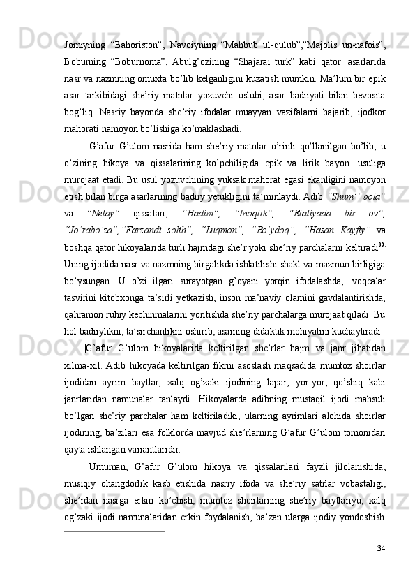 34Jomiyning   “Bahoriston”,   Navoiyning   “Mahbub   ul-qulub”,”Majolis   un-nafois”,
Boburning   “Boburnoma”,   Abulg’ozining   “Shajarai   turk”   kabi   qator   asarlarida
nasr va nazmning omuxta bo’lib kelganligini kuzatish mumkin. Ma’lum bir epik
asar   tarkibidagi   she’riy   matnlar   yozuvchi   uslubi,   asar   badiiyati   bilan   bevosita
bog’liq.   Nasriy   bayonda   she’riy   ifodalar   muayyan   vazifalarni   bajarib,   ijodkor
mahorati   namoyon   bo’lishiga ko’maklashadi.
G’afur   G’ulom   nasrida   ham   she’riy   matnlar   o’rinli   qo’llanilgan   bo’lib,   u
o’zining   hikoya   va   qissalarining   ko’pchiligida   epik   va   lirik   bayon   usuliga
murojaat etadi. Bu usul yozuvchining yuksak mahorat egasi  ekanligini namoyon
etish bilan birga asarlarining badiiy yetukligini ta’minlaydi. Adib   “Shum’’ bola”
va   ”Netay”   qissalari;   “Hadim”,   ”Inoqlik”,   “Elatiyada   bir   ov”,
“Jo’rabo’za”,”Farzandi   solih”,   “Luqmon”,   ”Bo’ydoq”,   “Hasan   Kayfiy”   va
boshqa qator hikoyalarida turli hajmdagi she’r yoki she’riy parchalarni keltiradi 30.
Uning ijodida nasr va nazmning birgalikda ishlatilishi shakl va mazmun birligiga
bo’ysungan.   U   o’zi   ilgari   surayotgan   g’oyani   yorqin   ifodalashda,   voqealar
tasvirini   kitobxonga   ta’sirli   yetkazish,   inson   ma’naviy   olamini   gavdalantirishda,
qahramon ruhiy kechinmalarini yoritishda she’riy parchalarga murojaat qiladi. Bu
hol   badiiylikni,   ta’sirchanlikni   oshirib,   asarning   didaktik   mohiyatini   kuchaytiradi.
|G’afur   G’ulom   hikoyalarida   keltirilgan   she’rlar   hajm   va   janr   jihatidan
xilma-xil.   Adib   hikoyada   keltirilgan   fikrni   asoslash   maqsadida   mumtoz   shoirlar
ijodidan   ayrim   baytlar,   xalq   og’zaki   ijodining   lapar,   yor-yor,   qo’shiq   kabi
janrlaridan   namunalar   tanlaydi.   Hikoyalarda   adibning   mustaqil   ijodi   mahsuli
bo’lgan   she’riy   parchalar   ham   keltiriladiki,   ularning   ayrimlari   alohida   shoirlar
ijodining,   ba’zilari   esa   folklorda   mavjud  she’rlarning  G’afur   G’ulom   tomonidan
qayta   ishlangan   variantlaridir.
Umuman,   G’afur   G’ulom   hikoya   va   qissalarilari   fayzli   jilolanishida,
musiqiy   ohangdorlik   kasb   etishida   nasriy   ifoda   va   she’riy   satrlar   vobastaligi,
she’rdan   nasrga   erkin   ko’chish,   mumtoz   shoirlarning   she’riy   baytlariyu,   xalq
og’zaki   ijodi   namunalaridan   erkin   foydalanish,   ba’zan   ularga   ijodiy   yondoshish 