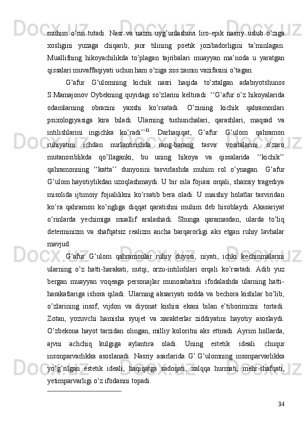 34muhim   o’rin   tutadi.   Nasr   va   nazm   uyg’unlashuvi   liro-epik   nasriy   uslub   o’ziga
xosligini   yuzaga   chiqarib,   janr   tilining   poetik   jozibadorligini   ta’minlagan.
Muallifning   hikoyachilikda   to’plagan   tajribalari   muayyan   ma’noda   u   yaratgan
qissalari muvaffaqiyati   uchun ham   o’ziga   xos zamin vazifasini   o’tagan.
G’afur   G’ulomning   kichik   nasri   haqida   to’xtalgan   adabiyotshunos
S.Mamajonov Oybekning quyidagi so’zlarini keltiradi: ‘‘G’afur o’z hikoyalarida
odamlarning   obrazini   yaxshi   ko’rsatadi.   O’zining   kichik   qahramonlari
psixologiyasiga   kira   biladi.   Ularning   tushunchalari,   qarashlari,   maqsad   va
intilishlarini   ingichka   ko’radi’’ 31
.   Darhaqiqat,   G’afur   G’ulom   qahramon
ruhiyatini   ichdan   nurlantirishda   rang-barang   tasvir   vositalarini   o’zaro
mutanosiblikda   qo’llaganki,   bu   uning   hikoya   va   qissalarida   ‘‘kichik’’
qahramonning   ‘‘katta’’   dunyosini   tasvirlashda   muhim   rol   o’ynagan.   G’afur
G’ulom hayotiylikdan uzoqlashmaydi. U bir oila fojiasi orqali, shaxsiy tragediya
misolida   ijtimoiy   fojialilikni   ko’rsatib   bera   oladi.   U   maishiy   holatlar   tasviridan
ko’ra   qahramon   ko’ngliga   diqqat   qaratishni   muhim   deb   hisoblaydi.   Akasariyat
o’rinlarda   yechimiga   muallif   aralashadi.   Shunga   qaramasdan,   ularda   to’liq
determinizm   va   shafqatsiz   realizm   ancha   barqarorligi   aks   etgan   ruhiy   lavhalar
mavjud.
G’afur   G’ulom   qahramonlar   ruhiy   duyosi,   niyati,   ichki   kechinmalarini
ularning   o’z   hatti-harakati,   nutqi,   orzu-intilishlari   orqali   ko’rsatadi.   Adib   yuz
bergan   muayyan   voqeaga   personajlar   munosabatini   ifodalashda   ularning   hatti-
harakatlariga   ishora  qiladi.  Ularning  aksariyati   sodda  va  bechora   kishilar   bo’lib,
o’zlarining   insof,   vijdon   va   diyonat   kishisi   ekani   bilan   e’tiborimizni   tortadi.
Zotan,   yozuvchi   hamisha   syujet   va   xarakterlar   ziddiyatini   hayotiy   asoslaydi.
O’zbekona   hayot   tarzidan   olingan,   milliy   koloritni   aks   ettiradi.   Ayrim   hollarda,
ajvni   achchiq   kulgiga   aylantira   oladi.   Uning   estetik   ideali   chuqur
insonparvarlikka   asoslanadi.   Nasriy   asarlarida   G’.G’ulomning   insonparvarlikka
yo’g’rilgan   estetik   ideali,   haqiqatga   sadoqati,   xalqqa   hurmati,   mehr-shafqati,
yetimparvarligi   o’z   ifodasini   topadi.