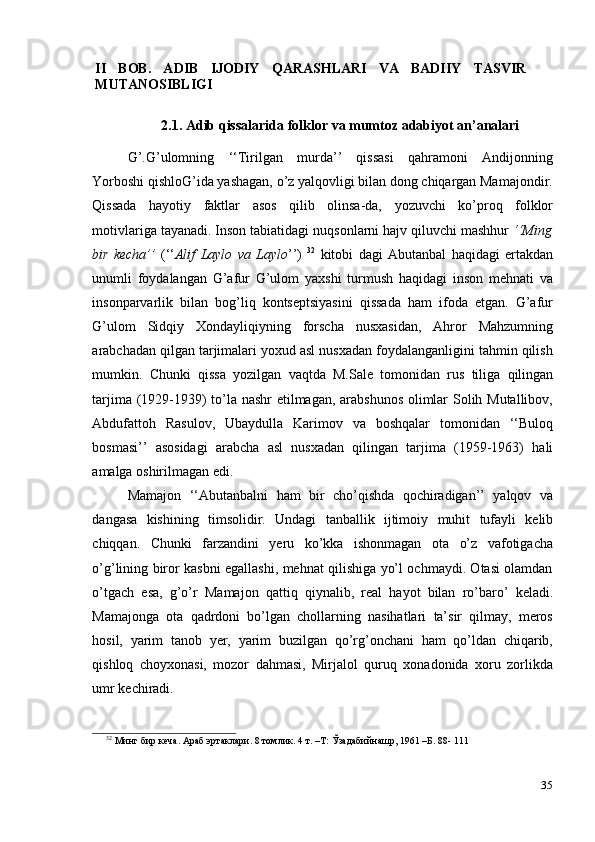 35II   BOB.   ADIB   IJODIY   QARASHLARI   VA   BADIIY   TASVIR
MUTANOSIBLIGI
2.1. Adib   qissalarida   folklor   va   mumtoz   adabiyot   an’analari
G’.G’ulomning   ‘‘Tirilgan   murda’’   qissasi   qahramoni   Andijonning
Yorboshi   qishloG’ida yashagan, o’z yalqovligi bilan dong chiqargan Mamajondir.
Qissada   hayotiy   faktlar   asos   qilib   olinsa-da,   yozuvchi   ko’proq   folklor
motivlariga   tayanadi. Inson tabiatidagi nuqsonlarni hajv qiluvchi mashhur  ‘‘Ming
bir   kecha’’   (‘‘ Alif   Laylo   va   Laylo ’’)   32
  kitobi   dagi   Abutanbal   haqidagi   ertakdan
unumli   foydalangan   G’afur   G’ulom   yaxshi   turmush   haqidagi   inson   mehnati   va
insonparvarlik   bilan   bog’liq   kontseptsiyasini   qissada   ham   ifoda   etgan.   G’afur
G’ulom   Sidqiy   Xondayliqiyning   forscha   nusxasidan,   Ahror   Mahzumning
arabchadan qilgan tarjimalari yoxud asl nusxadan foydalanganligini tahmin qilish
mumkin.   Chunki   qissa   yozilgan   vaqtda   M.Sale   tomonidan   rus   tiliga   qilingan
tarjima (1929-1939) to’la nashr etilmagan, arabshunos  olimlar Solih Mutallibov,
Abdufattoh   Rasulov,   Ubaydulla   Karimov   va   boshqalar   tomonidan   ‘‘Buloq
bosmasi’’   asosidagi   arabcha   asl   nusxadan   qilingan   tarjima   (1959-1963)   hali
amalga   oshirilmagan edi.
Mamajon   ‘‘Abutanbalni   ham   bir   cho’qishda   qochiradigan’’   yalqov   va
dangasa   kishining   timsolidir.   Undagi   tanballik   ijtimoiy   muhit   tufayli   kelib
chiqqan.   Chunki   farzandini   yeru   ko’kka   ishonmagan   ota   o’z   vafotigacha
o’g’lining biror kasbni egallashi, mehnat qilishiga yo’l ochmaydi. Otasi olamdan
o’tgach   esa,   g’o’r   Mamajon   qattiq   qiynalib,   real   hayot   bilan   ro’baro’   keladi.
Mamajonga   ota   qadrdoni   bo’lgan   chollarning   nasihatlari   ta’sir   qilmay,   meros
hosil,   yarim   tanob   yer,   yarim   buzilgan   qo’rg’onchani   ham   qo’ldan   chiqarib,
qishloq   choyxonasi,   mozor   dahmasi,   Mirjalol   quruq   xonadonida   xoru   zorlikda
umr   kechiradi.
32
  Минг бир   кеча.   Араб   эртаклари.   8   томлик.   4   т.   –Т:   Ўзадабийнашр,   1961   –Б.   88-   111 