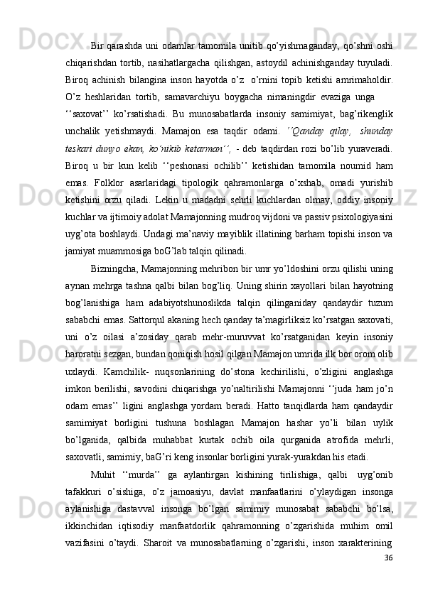 36Bir   qarashda   uni   odamlar   tamomila  unitib   qo’yishmaganday,   qo’shni   oshi
chiqarishdan   tortib,   nasihatlargacha   qilishgan,   astoydil   achinishganday   tuyuladi.
Biroq   achinish   bilangina   inson   hayotda   o’z   o’rnini   topib   ketishi   amrimaholdir.
O’z   heshlaridan   tortib,   samavarchiyu   boygacha   nimaningdir   evaziga   unga
‘‘saxovat’’   ko’rsatishadi.   Bu   munosabatlarda   insoniy   samimiyat,   bag’rikenglik
unchalik   yetishmaydi.   Mamajon   esa   taqdir   odami.   ‘‘Qanday   qilay,   shunday
teskari   dunyo   ekan,   ko’nikib  ketarman’’,   -   deb   taqdirdan   rozi   bo’lib   yuraveradi.
Biroq   u   bir   kun   kelib   ‘‘peshonasi   ochilib’’   ketishidan   tamomila   noumid   ham
emas.   Folklor   asarlaridagi   tipologik   qahramonlarga   o’xshab,   omadi   yurishib
ketishini   orzu   qiladi.   Lekin   u   madadni   sehrli   kuchlardan   olmay,   oddiy   insoniy
kuchlar va   ijtimoiy adolat Mamajonning mudroq vijdoni va passiv psixologiyasini
uyg’ota   boshlaydi. Undagi ma’naviy mayiblik illatining barham topishi inson va
jamiyat   muammosiga   boG’lab   talqin   qilinadi.
Bizningcha, Mamajonning mehribon bir umr yo’ldoshini orzu qilishi uning
aynan mehrga tashna  qalbi  bilan bog’liq. Uning shirin xayollari  bilan hayotning
bog’lanishiga   ham   adabiyotshunoslikda   talqin   qilinganiday   qandaydir   tuzum
sababchi emas. Sattorqul akaning hech qanday ta’magirliksiz ko’rsatgan saxovati,
uni   o’z   oilasi   a’zosiday   qarab   mehr-muruvvat   ko’rsatganidan   keyin   insoniy
haroratni sezgan, bundan qoniqish hosil qilgan Mamajon umrida ilk bor orom olib
uxlaydi.   Kamchilik-   nuqsonlarining   do’stona   kechirilishi,   o’zligini   anglashga
imkon   berilishi,   savodini   chiqarishga   yo’naltirilishi   Mamajonni   ‘‘juda   ham   jo’n
odam   emas’’   ligini   anglashga   yordam   beradi.   Hatto   tanqidlarda   ham   qandaydir
samimiyat   borligini   tushuna   boshlagan   Mamajon   hashar   yo’li   bilan   uylik
bo’lganida,   qalbida   muhabbat   kurtak   ochib   oila   qurganida   atrofida   mehrli,
saxovatli,   samimiy,   baG’ri   keng   insonlar   borligini   yurak-yurakdan   his   etadi.
Muhit   ‘‘murda’’   ga   aylantirgan   kishining   tirilishiga,   qalbi   uyg’onib
tafakkuri   o’sishiga,   o’z   jamoasiyu,   davlat   manfaatlarini   o’ylaydigan   insonga
aylanishiga   dastavval   insonga   bo’lgan   samimiy   munosabat   sababchi   bo’lsa,
ikkinchidan   iqtisodiy   manfaatdorlik   qahramonning   o’zgarishida   muhim   omil
vazifasini   o’taydi.   Sharoit   va   munosabatlarning   o’zgarishi,   inson   xarakterining 
