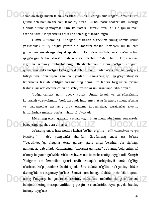 37shakllanishiga kuchli ta’sir ko’rsatadi. Uning ‘‘ko’ngli suv ichgan’’ qizning ismi
Qumri   deb   nomlanishi   ham   tasodifiy   emas.   Bu   hol   nosir   beozorlikka,   mehrga
alohida   e’tibor   qaratayotganligini   ko’rsatadi.   Demak,   muallif   ‘‘Tirilgan   murda’’
asarida   ham   insonparvarlik   aqidasida sobitligini tasdiq etgan.
G’afur   G’ulomning   ‘‘Yodgor’’   qissasida   o’zbek   xalqining   nomus   uchun
yashashidek   milliy   belgisi   yorqin   o’z   ifodasini   topgan.   Yozuvchi   bu   gal   ham
gumanizm   masalasiga   diqqat   qaratadi.   Ota   istagi   yo’lida,   oila   sha’ni   uchun
qayg’urgan   Mehri   jaholat   oldida   ojiz   va   betadbir   bo’lib   qoladi.   U   o’z   sevgan
yigiti   va   samimiy   muhabbatining   totli   damlaridan   nishona   bo’lgan   Yodgorni
qovushmoqlikka bo’lgan katta g’ov deb bilib, noilojlikdan o’ylab topgan yolg’oni
tufayli   umr   bo’yi   vijdon   azobida   qiynaladi.   Begonaning   qo’liga   g’ayritabiiy   va
latifanoma   tashlab   ketilgan   farzandining   noma’lum   taqdiri   to’g’risida   tortgan
tashvishlari   o’z   kuchini   ko’rsatib,   ruhiy   iztiroblar   uni   kasalvand   qilib   qo’yadi.
Yodgor-ramziy   nom,   poetik   vosita.   Uning   hayoti   va   xatti-harakatini
ko’rsatish   yozuvchining   bosh  maqsadi   ham  emas.   Asarda  insoniy   munosabatlar
va   qahramonlar   ma’naviy-ruhiy   olamini   ko’rsatishda,   xarakterlar   rivojini
ta’minlashda mazkur   vosita muhim   rol o’ynaydi.
Mehrining   onasi   qizining   sevgan   yigiti   bilan   munosabatlarini   yoqlasa-da,
biroq eriga   qarshi   bora olmaydi.
Jo’raning   onasi   ham   nomus   kishisi   bo’lib,   o’g’lini   ‘‘etti   nomusimni   yerga
bukding’’,   -   deb   yozg’irishi   shundan.   Saodatning   onasi   esa   Jo’rani
‘‘beboshvoq’’qa   chiqarar   ekan,   gulday   qizini   unga   berishni   o’z   sha’niga
nomunosib deb biladi.   Kampirning   ‘‘tinkasini   quritgan’’   Jo’raning   bolajonligi   sal
o’tmay   begunoh   go’dakka nisbatan butun oilada mehr-shafqat uyg’otadi. Kampir
Yodgorni   o’z   farzandlari   qatori   sevib,   ardoqlab   tarbiyalaydi,   unda   o’g’liga
o’xshash   ko’p   jihatlarni   kashf   qiladi.   Shu   bolada   o’g’lini   ko’rganday,   hidini
dumog’ida   his   etganday   bo’ladi.   Saodat   ham   bolaga   alohida   mehr   bilan   qarab,
uning   Yodgorga   bo’lgan   teran,   samimiy   muhabbati,   mehribonchiligi   o’zbekona
bolajonlilikning,   insonparvarlikning   yorqin   nishonalaridir.   Ayni   paytda   bunday
insoniy   tuyg’ular
