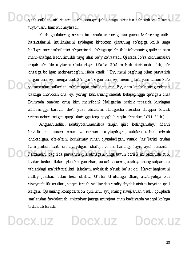 38yosh   qalblar   intilishlarini   tushunmagan   johil   otaga   nisbatan   achinish   va   G’azab
tuyG’usini   ham   kuchaytiradi.
Yosh   go’dakning   sarson   bo’lishida   asarning   oxirigacha   Mehrining   xatti-
harakatlarini,   intilishlarini   ayblagan   kitobxon   qissaning   so’ngiga   kelib   unga
bo’lgan munosabatlarini o’zgartiradi. Jo’raga qo’shilib kitobxonning qalbida ham
mehr-shafqat, kechirimlilik tuyg’ulari bo’y ko’rsatadi. Qissada Jo’ra kechinmalari
orqali   o’z   fikr-o’ylarini   ifoda   etgan   G’afur   G’ulom   lirik   chekinish   qilib,   o’z
onasiga   bo’lgan   mehr-ardog’ini   ifoda   etadi:   ‘‘Ey,   meni   bag’ring   bilan   parvarish
qilgan ona, ey, menga borliG’ingni bergan ona, ey, mening tarbiyam uchun ko’z
yummasdan hulkarlar ko’zlaringga cho’kkan ona. Ey, qora kechalarning zulmati
baxtiga   cho’kkan   ona,   ey,   yorug’   kunlarning   saodati   kelajagingga   qo’ngan   ona!
Dunyoda   onadan   ortiq   kim   mehribon?   Haligacha   beshik   tepasida   kuylagan
allalaringga   baravar   she’r   yoza   olmadim.   Haligacha   mendan   chiqqan   kichik
isitma   uchun   tortgan   qayg’ularingga   teng   qayg’u   his   qila   olmadim’’   (5   t.   64   b.)
Anglashiladiki,   adabiyotshunoslikda   talqin   qilib   kelinganiday,   Mehri
bevafo   ona   obrazi   emas.   U   nomusni   o’ylaydigan,   xatolari   uchun   iztirob
chekadigan,   o’z-o’zini   kechirmay   ruhan   qiynaladigan,   yurak   ‘‘sir’’larini   eridan
ham   pinhon   tutib,   uni   ayaydigan,   shafqat   va   marhamatga   loyiq   ayol   obrazidir.
Farzandini bag’rida parvarish qila olmagan, unga butun borliG’ini baxshida etib,
tunlari bedor allalar ayta olmagan ekan, bu uchun uning baxtiga chang solgan ota
tabiatidagi ma’rifatsizlikni, jaholatni aybsitish o’rinli bo’lar edi. Hayot haqiqatini
milliy   jozibasi   bilan   bera   olishda   G’afur   G’ulomga   Sharq   adabiyotiga   xos
rivoyatchilik  usullari, voqea  tuzish  yo’llaridan  ijodiy foydalanish  nihoyatda  qo’l
kelgan.   Qissaning   kompozitsion   qurilishi,   syujetning   rivojlanish   usuli,   qoliplash
san’atidan foydalanish, epistolyar janrga murojaat etish badiiyatda yaqqol ko’zga
tashlanib turadi. 