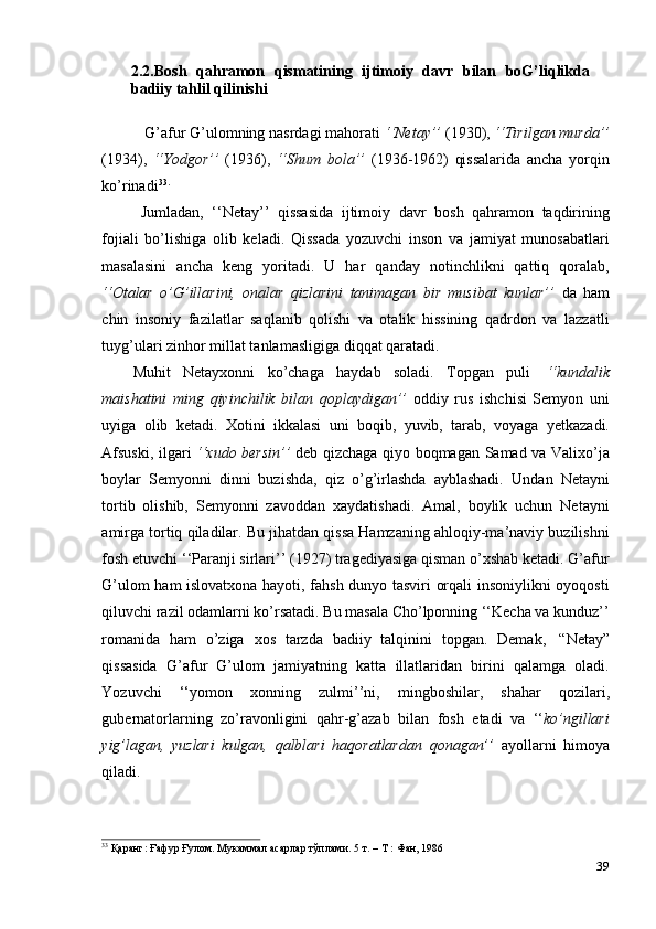 392.2.Bosh   qahramon   qismatining   ijtimoiy   davr   bilan   boG’liqlikda
badiiy tahlil   qilinishi
G’afur G’ulomning nasrdagi mahorati  ‘‘Netay’’  (1930),  ‘‘Tirilgan murda’’
(1934),   ‘‘Yodgor’’   (1936),   ‘‘Shum   bola’’   (1936-1962)   qissalarida   ancha   yorqin
ko’rinadi 33.
Jumladan,   ‘‘Netay’’   qissasida   ijtimoiy   davr   bosh   qahramon   taqdirining
fojiali   bo’lishiga   olib   keladi.   Qissada   yozuvchi   inson   va   jamiyat   munosabatlari
masalasini   ancha   keng   yoritadi.   U   har   qanday   notinchlikni   qattiq   qoralab,
‘‘Otalar   o’G’illarini,   onalar   qizlarini   tanimagan   bir   musibat   kunlar’’   da   ham
chin   insoniy   fazilatlar   saqlanib   qolishi   va   otalik   hissining   qadrdon   va   lazzatli
tuyg’ulari zinhor   millat tanlamasligiga   diqqat   qaratadi.
Muhit   Netayxonni   ko’chaga   haydab   soladi.   Topgan   puli   ‘‘kundalik
maishatini   ming   qiyinchilik   bilan   qoplaydigan’’   oddiy   rus   ishchisi   Semyon   uni
uyiga   olib   ketadi.   Xotini   ikkalasi   uni   boqib,   yuvib,   tarab,   voyaga   yetkazadi.
Afsuski, ilgari   ‘‘xudo bersin’’   deb qizchaga qiyo boqmagan Samad va Valixo’ja
boylar   Semyonni   dinni   buzishda,   qiz   o’g’irlashda   ayblashadi.   Undan   Netayni
tortib   olishib,   Semyonni   zavoddan   xaydatishadi.   Amal,   boylik   uchun   Netayni
amirga tortiq qiladilar. Bu jihatdan qissa Hamzaning ahloqiy-ma’naviy buzilishni
fosh etuvchi ‘‘Paranji sirlari’’ (1927) tragediyasiga qisman o’xshab ketadi. G’afur
G’ulom ham islovatxona hayoti, fahsh dunyo tasviri orqali insoniylikni oyoqosti
qiluvchi razil odamlarni ko’rsatadi. Bu masala Cho’lponning ‘‘Kecha va kunduz’’
romanida   ham   o’ziga   xos   tarzda   badiiy   talqinini   topgan.   Demak,   “Netay”
qissasida   G’afur   G’ulom   jamiyatning   katta   illatlaridan   birini   qalamga   oladi.
Yozuvchi   ‘‘yomon   xonning   zulmi’’ni,   mingboshilar,   shahar   qozilari,
gubernatorlarning   zo’ravonligini   qahr-g’azab   bilan   fosh   etadi   va   ‘‘ ko’ngillari
yig’lagan,   yuzlari   kulgan,   qalblari   haqoratlardan   qonagan’’   ayollarni   himoya
qiladi.
33
  Қаранг:   Ғафур   Ғулом.   Мукаммал   асарлар   тўплами.   5   т.   –   Т   :   Фан,   1986 