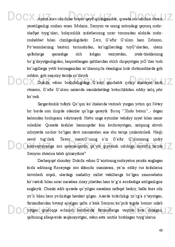 40Ayrim kurs ishichilar bisyor qayd qilishganidek, qissada rus ishchisi obrazi
yaratilganligi  muhim  emas. Muhimi, Semyon va uning xotinidagi qaynoq mehr-
shafqat   tuyg’ulari,   bolajonlilik   xislatlarining   nosir   tomonidan   alohida   mehr-
muhabbat   bilan   chizilganligidadir.   Zero,   G’afur   G’ulom   ham   Zebixon,
Po’taxonlarning   baxtsiz   turmushidan,   ko’ngillaridagi   tuyG’ulardan,   ularni
qafaslarga   qamashga   olib   kelgan   vaziyatdan,   istak-tilaklarning
bo’g’ilayotganligidan, haqoratlangan qalblaridan otilib chiqayotgan yiG’ilari tosh
ko’ngillarga yetib bormaganidan so’zlamoqchi ekanligini lirik chekinishlarda goh
oshkor,   goh   majoziy   tarzda   so’zlaydi.
Dukchi   eshon   boshchiligidagi   G’azot   qanchalik   ijobiy   ahamiyat   kasb
etmasin,   G’afur   G’ulom   nazarida   mamlakatdagi   betinchlikdan   oddiy   xalq   jabr
ko’radi.
Sargardonlik  tufayli  Qo’qon  ko’chalarida  tentirab  yurgan  yetim  qiz  Netay
bir   burda   non   ilinjida   odamlar   qo’liga   qaraydi.   Biroq   ‘‘Xudo   bersin’’,-   degan
kalomdan  boshqasini   eshitmaydi.  Hatto   unga  ayrimlar   vahshiy   niyat   bilan   nazar
soladilar.   Qissada   kishilar   haminqadar   kun   kechirayotgan,   xalqning   ahvoli
nihoyatda   nochor   bo’lgan   davr   manzaralari   ana   shu   tariqa   jonlantiriladi.   Haqli
savol   tug’iladi.   Tasvir   mantiG’ining   o’zi   G’afur   G’ulomning   ijodiy
kontseptsiyasiga   xos   qarama-qarshi   qo’yib   qiyoslash   uslubiga   muvofiq   tarzda
Semyon obrazini   talab   qilmaydimi?
Darhaqiqat shunday. Dukchi eshon G’azotining mohiyatini yaxshi anglagan
kishi   adibning   Rossiyaga   xos   ikkinchi   manzarani,   ya’ni   oddiy   rus   kishilarini
tasvirlash   orqali,   ulardagi   mahalliy   millat   vakillariga   bo’lgan   munosabatni
ko’rsatish bilan nosir masalani ilmiy jihatdan ham to’g’ri asoslashga intilganligini
anglaydi. Chunki   adib qissada qo’yilgan masalani nafaqat badiiy, balki kurs ishi
yo’li  bilan ham  yechishga  harakat  qilgan. Asarda  tirikchiligi  zo’rg’a o’tayotgan,
farzandlaridan bevaqt  ajralgan qalbi  o’ksik Semyon ko’prik tagida  beozor  uxlab
yotgan   qizaloqqa   achinish   barobarida   farzandlariga   vaqtida   bera   olmagan,
qalbining   allaqaerida   saqlanayotgan,   sekin-asta   unitila   boshlagan   tuyg’ularini 