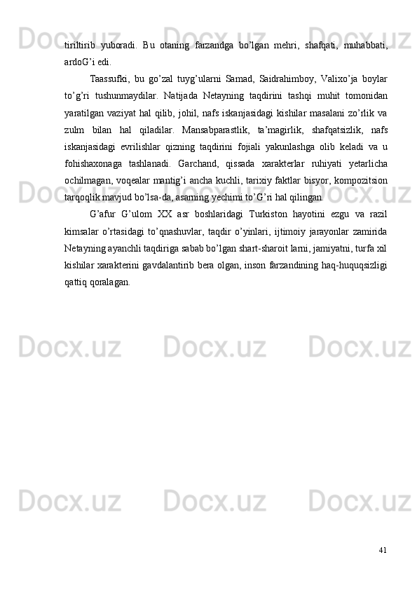 41tiriltirib   yuboradi.   Bu   otaning   farzandga   bo’lgan   mehri,   shafqati,   muhabbati,
ardoG’i edi.
Taassufki,   bu   go’zal   tuyg’ularni   Samad,   Saidrahimboy,   Valixo’ja   boylar
to’g’ri   tushunmaydilar.   Natijada   Netayning   taqdirini   tashqi   muhit   tomonidan
yaratilgan   vaziyat   hal  qilib,  johil,  nafs   iskanjasidagi   kishilar   masalani   zo’rlik  va
zulm   bilan   hal   qiladilar.   Mansabparastlik,   ta’magirlik,   shafqatsizlik,   nafs
iskanjasidagi   evrilishlar   qizning   taqdirini   fojiali   yakunlashga   olib   keladi   va   u
fohishaxonaga   tashlanadi.   Garchand,   qissada   xarakterlar   ruhiyati   yetarlicha
ochilmagan, voqealar mantig’i ancha kuchli, tarixiy faktlar bisyor, kompozitsion
tarqoqlik mavjud bo’lsa-da,   asarning yechimi to’G’ri hal qilingan.
G’afur   G’ulom   XX   asr   boshlaridagi   Turkiston   hayotini   ezgu   va   razil
kimsalar   o’rtasidagi   to’qnashuvlar,   taqdir   o’yinlari,   ijtimoiy   jarayonlar   zamirida
Netayning ayanchli taqdiriga sabab bo’lgan shart-sharoit larni, jamiyatni, turfa xil
kishilar xarakterini gavdalantirib bera olgan, inson farzandining haq-huquqsizligi
qattiq   qoralagan. 