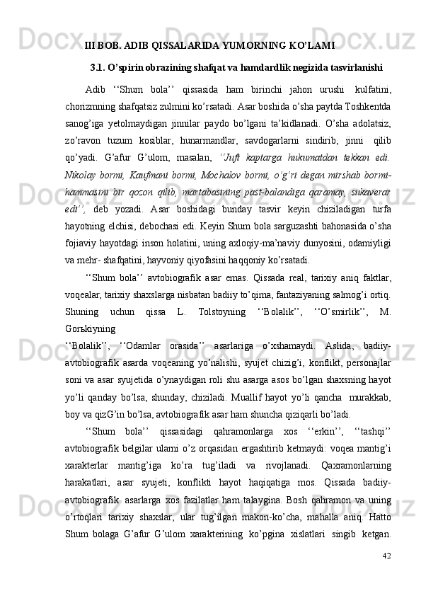 42III BOB. ADIB   QISSALARIDA   YUMORNING   KO’LAMI
3.1. O’spirin   obrazining   shafqat   va   hamdardlik   negizida   tasvirlanishi
Adib   ‘‘Shum   bola’’   qissasida   ham   birinchi   jahon   urushi   kulfatini,
chorizmning shafqatsiz zulmini ko’rsatadi. Asar boshida o’sha paytda Toshkentda
sanog’iga   yetolmaydigan   jinnilar   paydo   bo’lgani   ta’kidlanadi.   O’sha   adolatsiz,
zo’ravon   tuzum   kosiblar,   hunarmandlar,   savdogarlarni   sindirib,   jinni   qilib
qo’yadi.   G’afur   G’ulom,   masalan,   ‘‘Juft   kaptarga   hukumatdan   tekkan   edi.
Nikolay   bormi,   Kaufmani   bormi,   Mochalov   bormi,   o’g’ri   degan   mirshab   bormi-
hammasini   bir   qozon   qilib,   martabasining   past-balandiga   qaramay,   sukaverar
edi’’,   deb   yozadi.   Asar   boshidagi   bunday   tasvir   keyin   chiziladigan   turfa
hayotning   elchisi, debochasi edi. Keyin Shum bola sarguzashti bahonasida o’sha
fojiaviy   hayotdagi  inson  holatini,  uning axloqiy-ma’naviy  dunyosini,  odamiyligi
va mehr-   shafqatini,   hayvoniy   qiyofasini   haqqoniy   ko’rsatadi.
‘‘Shum   bola’’   avtobiografik   asar   emas.   Qissada   real,   tarixiy   aniq   faktlar,
voqealar, tarixiy shaxslarga nisbatan badiiy to’qima, fantaziyaning salmog’i ortiq.
Shuning   uchun   qissa   L.   Tolstoyning   ‘‘Bolalik’’,   ‘‘O’smirlik’’,   M.
Gorьkiyning
‘‘Bolalik’’,   ‘‘Odamlar   orasida’’   asarlariga   o’xshamaydi.   Aslida,   badiiy-
avtobiografik   asarda   voqeaning   yo’nalishi,   syujet   chizig’i,   konflikt,   personajlar
soni va asar  syujetida o’ynaydigan roli shu asarga asos bo’lgan shaxsning hayot
yo’li   qanday   bo’lsa,   shunday,   chiziladi.   Muallif   hayot   yo’li   qancha   murakkab,
boy   va   qizG’in   bo’lsa,   avtobiografik asar   ham   shuncha   qiziqarli bo’ladi.
‘‘Shum   bola’’   qissasidagi   qahramonlarga   xos   ‘‘erkin’’,   ‘‘tashqi’’
avtobiografik   belgilar   ularni   o’z   orqasidan   ergashtirib   ketmaydi:   voqea   mantig’i
xarakterlar   mantig’iga   ko’ra   tug’iladi   va   rivojlanadi.   Qaxramonlarning
harakatlari,   asar   syujeti,   konflikti   hayot   haqiqatiga   mos.   Qissada   badiiy-
avtobiografik   asarlarga   xos   fazilatlar   ham   talaygina.   Bosh   qahramon   va   uning
o’rtoqlari   tarixiy   shaxslar,   ular   tug’ilgan   makon-ko’cha,   mahalla   aniq.   Hatto
Shum   bolaga   G’afur   G’ulom   xarakterining   ko’pgina   xislatlari   singib   ketgan. 