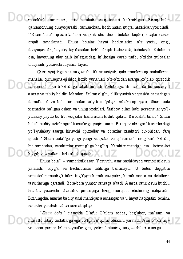 44murakkab   tomonlari,   tarix   harakati,   xalq   taqdiri   ko’rsatilgan.   Biroq   bular
qahramonning   dunyoqarashi,   tushunchasi,   kechinmasi   nuqtai nazaridan yoritiladi.
‘‘Shum   bola’’   qissasida   ham   voqelik   shu   shum   bolalar   taqdiri,   nuqtai   nazari
orqali   tasvirlanadi.   Shum   bolalar   hayot   hodisalarini   o’z   yoshi,   ongi,
dunyoqarashi,   hayotiy   tajribasidan   kelib   chiqib   tushunadi,   baholaydi.   Kitobxon
esa,   hayotning   ular   qalb   ko’zgusidagi   in’ikosiga   qarab   turib,   o’zicha   xulosalar
chiqaradi,   yozuvchi   niyatini   tuyadi...
Qissa syujetiga xos sarguzashtlilik xususiyati, qahramonlarning mahallama-
mahalla, qishloqma-qishloq kezib yurishlari  o’z-o’zidan asarga ko’plab epizodik
qahramonlar   kirib   kelishiga   sabab   bo’ladi.   Avtobiografik   asarlarda   bu   xususiyat
asosiy va tabiiy holdir. Masalan: Sulton o’g’ri, o’lik yuvish voqeasida qatnashgan
domulla,   shum   bola   tomonidan   so’yib   qo’yilgan   eshakning   egasi,   Shum   bola
xizmatida bo’lgan eshon va uning xotinlari, Sariboy oilasi kabi personajlar yo’l-
yulakay paydo bo’lib, voqealar tizmasidan tushib qoladi. Bu xislati bilan ‘‘Shum
bola’’ badiiy-avtobiografik asarlarga yaqin turadi. Biroq avtobiografik asarlardagi
yo’l-yulakay   asarga   kiruvchi   epizodlar   va   obrazlar   xarakteri   bir-biridan   farq
qiladi.   ‘‘Shum   bola’’ga   yangi-yangi   voqealar   va   qahramonlarning   kirib   kelishi,
bir   tomondan,   xarakterlar   mantig’iga   bog’liq.   Xarakter   mantig’i   esa,   ketma-ket
kulgili   vaziyatlarni   keltirib   chiqaradi.
‘‘Shum bola’’ – yumoristik asar. Yozuvchi asar  boshidayoq yumoristik ruh
yaratadi.   Tuyg’u   va   kechinmalar   tahliliga   berilmaydi.   U   butun   diqqatini
xarakterlar   mantig’i   bilan   tug’ilgan   komik   vaziyatni,   komik   voqea   va   detallarni
tasvirlashga qaratadi. Bora-bora yumor satiraga o’tadi. Asarda satirik ruh kuchli.
Bu   bu   yozuvchi   shartlilik   printsipiga   keng   murojaat   etishining   natijasidir.
Bizningcha, anashu badiiy usul mantiqan asoslangan va u hayot haqiqatini ochish,
xarakter   yaratish   uchun   xizmat   qilgan.
‘‘Shum   bola’’   qissasida   G’afur   G’ulom   sodda,   beg’ubor,   ma’sum   va
musaffo tabiiy xislatlarga ega bo’lgan o’spirin obrazini yaratadi. Asar o’tkir hajv
va   dono   yumor   bilan   ziynatlangan,   yetim   bolaning   sarguzashtlari   asosiga 