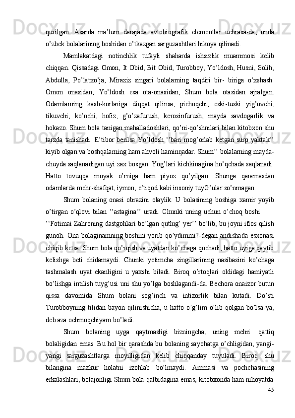 45qurilgan.   Asarda   ma’lum   darajada   avtobiografik   elementlar   uchrasa-da,   unda
o’zbek   bolalarining boshidan   o’tkazgan sarguzashtlari   hikoya   qilinadi.
Mamlakatdagi   notinchlik   tufayli   shaharda   ishsizlik   muammosi   kelib
chiqqan. Qissadagi Omon, It Obid, Bit Obid, Turobboy, Yo’ldosh, Husni, Solih,
Abdulla,   Po’latxo’ja,   Miraziz   singari   bolalarning   taqdiri   bir-   biriga   o’xshash.
Omon   onasidan,   Yo’ldosh   esa   ota-onasidan,   Shum   bola   otasidan   ajralgan.
Odamlarning   kasb-korlariga   diqqat   qilinsa,   pichoqchi,   eski-tuski   yig’uvchi,
tikuvchi,   ko’nchi,   hofiz,   g’o’zafurush,   kerosinfurush,   mayda   savdogarlik   va
hokazo. Shum bola tanigan mahalladoshlari, qo’ni-qo’shnilari bilan kitobxon shu
tarzda   tanishadi.   E’tibor   berilsa   Yo’ldosh   ‘‘bari   mog’orlab   ketgan   surp   yaktak’’
kiyib olgan va boshqalarning ham ahvoli haminqadar. Shum’’ bolalarning mayda-
chuyda saqlanadigan uyi zax bosgan. Yog’lari kichkinagina ho’qchada saqlanadi.
Hatto   tovuqqa   moyak   o’rniga   ham   piyoz   qo’yilgan.   Shunga   qaramasdan
odamlarda   mehr-shafqat,   iymon,   e’tiqod   kabi   insoniy   tuyG’ular   so’nmagan.
Shum   bolaning   onasi   obrazini   olaylik.   U   bolasining   boshiga   xamir   yoyib
o’tirgan   o’qlovi   bilan   ‘‘astagina’’   uradi.   Chunki   uning   uchun   o’choq   boshi
‘‘Fotimai Zahroning dastgohlari bo’lgan qutlug’ yer’’ bo’lib, bu joyni iflos qilish
gunoh. Ona bolaginamning boshini  yorib qo’ydimmi?-degan andishada  esxonasi
chiqib ketsa, Shum bola qo’rqish va uyatdan ko’chaga qochadi, hatto uyiga qaytib
kelishga   beti   chidamaydi.   Chunki   yetimcha   singillarining   nasibasini   ko’chaga
tashmalash   uyat   ekanligini   u   yaxshi   biladi.   Biroq   o’rtoqlari   oldidagi   hamiyatli
bo’lishga intilish tuyg’usi uni shu yo’lga boshlagandi-da. Bechora onaizor butun
qissa   davomida   Shum   bolani   sog’inch   va   intizorlik   bilan   kutadi.   Do’sti
Turobboyning tilidan  bayon qilinishicha,  u  hatto o’g’lim   o’lib  qolgan  bo’lsa-ya,
deb aza   ochmoqchiyam   bo’ladi.
Shum   bolaning   uyga   qaytmasligi   bizningcha,   uning   mehri   qattiq
bolaligidan emas. Bu hol bir qarashda bu bolaning sayohatga o’chligidan, yangi-
yangi   sarguzashtlarga   moyilligidan   kelib   chiqqanday   tuyuladi.   Biroq   shu
bilangina   mazkur   holatni   izohlab   bo’lmaydi.   Ammasi   va   pochchasining
erkalashlari,   bolajonligi   Shum   bola   qalbidagina   emas,   kitobxonda   ham   nihoyatda 