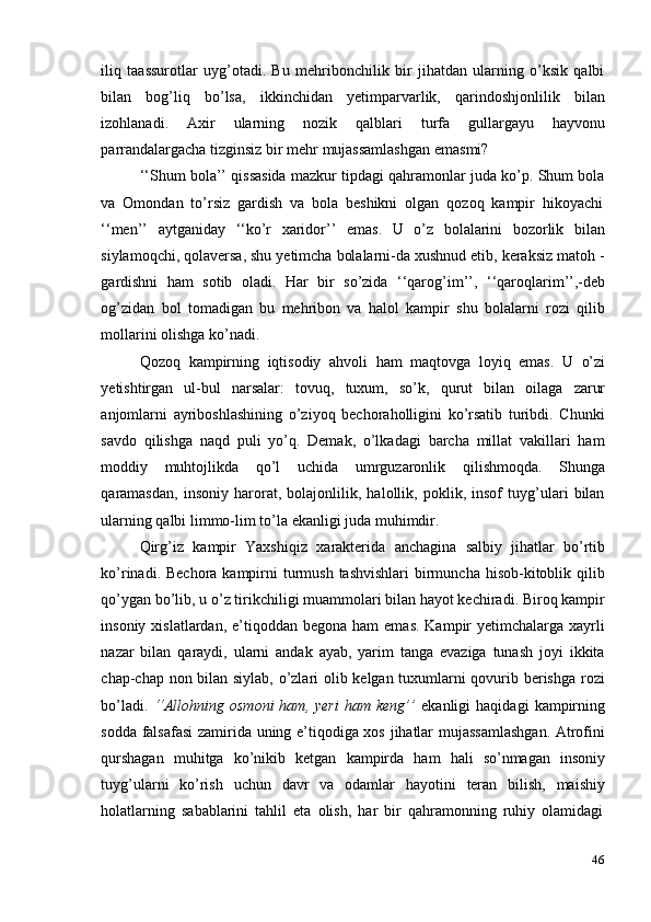 46iliq   taassurotlar   uyg’otadi.   Bu   mehribonchilik   bir   jihatdan   ularning   o’ksik   qalbi
bilan   bog’liq   bo’lsa,   ikkinchidan   yetimparvarlik,   qarindoshjonlilik   bilan
izohlanadi.   Axir   ularning   nozik   qalblari   turfa   gullargayu   hayvonu
parrandalargacha   tizginsiz   bir   mehr   mujassamlashgan   emasmi?
‘‘Shum bola’’ qissasida mazkur tipdagi qahramonlar juda ko’p. Shum bola
va   Omondan   to’rsiz   gardish   va   bola   beshikni   olgan   qozoq   kampir   hikoyachi
‘‘men’’   aytganiday   ‘‘ko’r   xaridor’’   emas.   U   o’z   bolalarini   bozorlik   bilan
siylamoqchi, qolaversa, shu yetimcha bolalarni-da xushnud etib, keraksiz matoh -
gardishni   ham   sotib   oladi.   Har   bir   so’zida   ‘‘qarog’im’’,   ‘‘qaroqlarim’’,-deb
og’zidan   bol   tomadigan   bu   mehribon   va   halol   kampir   shu   bolalarni   rozi   qilib
mollarini   olishga   ko’nadi.
Qozoq   kampirning   iqtisodiy   ahvoli   ham   maqtovga   loyiq   emas.   U   o’zi
yetishtirgan   ul-bul   narsalar:   tovuq,   tuxum,   so’k,   qurut   bilan   oilaga   zarur
anjomlarni   ayriboshlashining   o’ziyoq   bechoraholligini   ko’rsatib   turibdi.   Chunki
savdo   qilishga   naqd   puli   yo’q.   Demak,   o’lkadagi   barcha   millat   vakillari   ham
moddiy   muhtojlikda   qo’l   uchida   umrguzaronlik   qilishmoqda.   Shunga
qaramasdan,   insoniy   harorat,   bolajonlilik,   halollik,   poklik,   insof   tuyg’ulari   bilan
ularning   qalbi   limmo-lim   to’la   ekanligi   juda   muhimdir.
Qirg’iz   kampir   Yaxshiqiz   xarakterida   anchagina   salbiy   jihatlar   bo’rtib
ko’rinadi. Bechora kampirni  turmush  tashvishlari  birmuncha hisob-kitoblik qilib
qo’ygan bo’lib, u o’z tirikchiligi muammolari bilan hayot kechiradi. Biroq kampir
insoniy  xislatlardan, e’tiqoddan  begona ham  emas.  Kampir  yetimchalarga  xayrli
nazar   bilan   qaraydi,   ularni   andak   ayab,   yarim   tanga   evaziga   tunash   joyi   ikkita
chap-chap non bilan siylab, o’zlari olib kelgan tuxumlarni qovurib berishga rozi
bo’ladi.   ‘‘Allohning   osmoni   ham,  yeri   ham  keng’’   ekanligi   haqidagi   kampirning
sodda falsafasi  zamirida uning e’tiqodiga xos jihatlar mujassamlashgan. Atrofini
qurshagan   muhitga   ko’nikib   ketgan   kampirda   ham   hali   so’nmagan   insoniy
tuyg’ularni   ko’rish   uchun   davr   va   odamlar   hayotini   teran   bilish,   maishiy
holatlarning   sabablarini   tahlil   eta   olish,   har   bir   qahramonning   ruhiy   olamidagi 