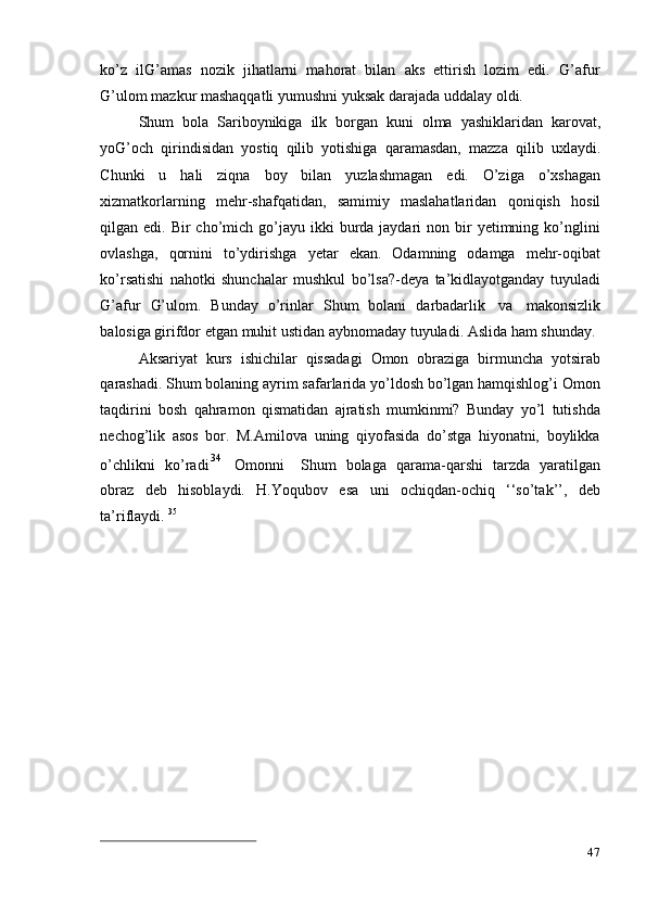 47ko’z   ilG’amas   nozik   jihatlarni   mahorat   bilan   aks   ettirish   lozim   edi.   G’afur
G’ulom   mazkur   mashaqqatli   yumushni   yuksak   darajada uddalay   oldi.
Shum   bola   Sariboynikiga   ilk   borgan   kuni   olma   yashiklaridan   karovat,
yoG’och   qirindisidan   yostiq   qilib   yotishiga   qaramasdan,   mazza   qilib   uxlaydi.
Chunki   u   hali   ziqna   boy   bilan   yuzlashmagan   edi.   O’ziga   o’xshagan
xizmatkorlarning   mehr-shafqatidan,   samimiy   maslahatlaridan   qoniqish   hosil
qilgan edi.  Bir  cho’mich  go’jayu  ikki  burda jaydari   non bir  yetimning ko’nglini
ovlashga,   qornini   to’ydirishga   yetar   ekan.   Odamning   odamga   mehr-oqibat
ko’rsatishi   nahotki   shunchalar   mushkul   bo’lsa?-deya   ta’kidlayotganday   tuyuladi
G’afur   G’ulom.   Bunday   o’rinlar   Shum   bolani   darbadarlik   va   makonsizlik
balosiga   girifdor   etgan   muhit   ustidan   aybnomaday   tuyuladi.   Aslida   ham   shunday.
Aksariyat   kurs   ishichilar   qissadagi   Omon   obraziga   birmuncha   yotsirab
qarashadi. Shum bolaning ayrim safarlarida yo’ldosh bo’lgan hamqishlog’i Omon
taqdirini   bosh   qahramon   qismatidan   ajratish   mumkinmi?   Bunday   yo’l   tutishda
nechog’lik   asos   bor.   M.Amilova   uning   qiyofasida   do’stga   hiyonatni,   boylikka
o ’ c h li k n i   ko ’ r a d i. 3 4    
O m onni     S h um   bol a ga   qara m a-qar sh i   tar z da   y ara t i l g a n
o br a z   deb   hisoblaydi.   H.Yoqubov   esa   uni   ochiqdan-ochiq   ‘‘so’tak’’,   deb
ta’riflaydi.   35 