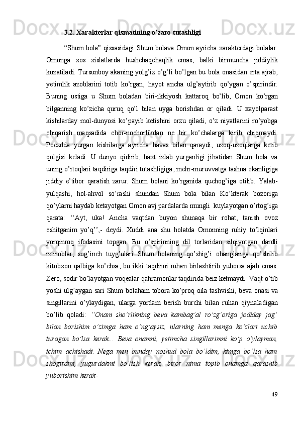 493.2. Xarakterlar   qismatining   o’zaro   tutashligi
“Shum bola” qissasidagi  Shum bolava Omon ayricha xarakterdagi bolalar.
Omonga   xos   xislatlarda   hushchaqchaqlik   emas,   balki   birmuncha   jiddiylik
kuzatiladi. Tursunboy akaning yolg’iz o’g’li bo’lgan bu bola onasidan erta ajrab,
yetimlik   azoblarini   totib   ko’rgan,   hayot   ancha   ulg’aytirib   qo’ygan   o’spirindir.
Buning   ustiga   u   Shum   boladan   biri-ikkiyosh   kattaroq   bo’lib,   Omon   ko’rgan
bilganning   ko’zicha   quruq   qo’l   bilan   uyga   borishdan   or   qiladi.   U   xayolparast
kishilarday   mol-dunyosi   ko’payib   ketishini   orzu   qiladi,   o’z   niyatlarini   ro’yobga
chiqarish   maqsadida   chor-nochorlikdan   ne   bir   ko’chalarga   kirib   chiqmaydi.
Poezdda   yurgan   kishilarga   ayricha   havas   bilan   qaraydi,   uzoq-uzoqlarga   ketib
qolgisi   keladi.   U   dunyo   qidirib,   baxt   izlab   yurganligi   jihatidan   Shum   bola   va
uning   o’rtoqlari taqdiriga taqdiri tutashligiga, mehr-muruvvatga tashna ekanligiga
jiddiy   e’tibor   qaratish   zarur.   Shum   bolani   ko’rganida   quchog’iga   otilib.   Yalab-
yulqashi,   hol-ahvol   so’rashi   shundan   Shum   bola   bilan   Ko’kterak   bozoriga
qo’ylarni haydab   ketayotgan   Omon   avj pardalarda   mungli   kuylayotgan o’rtog’iga
qarata:   ‘‘Ayt,   uka!   Ancha   vaqtdan   buyon   shunaqa   bir   rohat,   tanish   ovoz
eshitganim   yo’q’’,-   deydi.   Xuddi   ana   shu   holatda   Omonning   ruhiy   to’lqinlari
yorqinroq   ifodasini   topgan.   Bu   o’spirinning   dil   torlaridan   silqiyotgan   dardli
iztiroblar,   sog’inch   tuyg’ulari   Shum   bolaning   qo’shig’i   ohanglariga   qo’shilib
kitobxon   qalbiga   ko’chsa,   bu   ikki   taqdirni   ruhan   birlashtirib   yuborsa   ajab   emas.
Zero,   sodir   bo’layotgan   voqealar   qahramonlar   taqdirida   beiz   ketmaydi.   Vaqt   o’tib
yoshi   ulg’aygan   sari   Shum   bolaham   tobora   ko’proq   oila   tashvishi,   beva   onasi   va
singillarini   o’ylaydigan,   ularga   yordam   berish   burchi   bilan   ruhan   qiynaladigan
bo’lib   qoladi:   ‘‘Onam   sho’rlikning   beva   kambag’al   ro’zg’origa   jodiday   jag’
bilan   borishim   o’zimga   ham   o’ng’aysiz,   ularning   ham   menga   ko’zlari   uchib
turagan   bo’lsa   kerak...   Beva   onamni,   yetimcha   singillarimni   ko’p   o’ylayman,
ichim   achishadi.   Nega   men   bunday   noshud   bola   bo’ldim,   kimga   bo’lsa   ham
shogirdmi,   yugurdakmi   bo’lish   kerak,   biror   nima   topib   onamga   qarashib
yuborishim   kerak- 