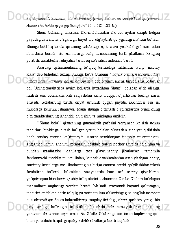 50ku, deyman, O’kinaman, o’z-o’zimni koyiyman, ba’zan-ba’zan yiG’lab qo’yaman.
Ammo   shu   holda uyga   qaytish   qiyin’’  (5   t.   181-182   b.)
Shum   bolaning   falsafasi,   fikr-mulohazalari   ilk   bor   uydan   chiqib   ketgan
paytidagidan ancha o’sganligi, hayot uni ulg’aytirib qo’yganligi ma’lum bo’ladi.
Shunga   boG’liq   tarzda   qissaning   uslubidagi   epik   tasvir   yetakchiligi   lirizm   bilan
almashina   boradi.   Bu   esa   nosirga   xalq   turmushining   turfa   jihatlarini   kengroq
yoritish,   xarakterlar ruhiyatini   teranroq   ko’rsatish   imkonini   beradi.
Asardagi   qahramonlarning   to’qroq   turmushga   intilishini   tabiiy   insoniy
xislat  deb baholash  lozim. Shunga ko’ra Omonni   ‘‘boylik orttirish tashvishidagi
nazari   past,   ma’naviy   qashshoq   obraz’’   deb   o’ylash   ancha   biryoqlamalik   bo’lar
edi.   Uning   xarakterida   ayrim   hollarda   kuzatilgan   Shum’’   boladan   o’ch   olishga
intilish   esa,   bolalarcha   kek   saqlashdan   kelib   chiqqan   o’jarlikdan   boshqa   narsa
emasdi.   Bolalarning   birida   oriyat   ustunlik   qilgan   paytda,   ikkinchisi   esa   sal
murosaga   kelishni   istamaydi.   Mana   shunga   o’xshash   o’spirinlarcha   o’jarlikning
o’zi   xarakterlarning   ishonchli chiqishini   ta’minlagan   omildir.
‘‘Shum   bola’’   qissasining   gumanistik   pafosini   yorqinroq   ko’rish   uchun
taqdirlari   bir-biriga   tutash   bo’lgan   yetim   bolalar   o’rtasidan   ziddiyat   qidirishda
hech   qanday   mantiq   ko’rinmaydi.   Asarda   tasvirlangan   ijtimoiy   muammolarni
anglamoq uchun jahon muxorabasini boshlab, xalqni nochor ahvolda qoldirgan va
bundan   manfaatdor   kishilarga   xos   g’ayriinsoniy   jihatlardan   tamomila
farqlanuvchi  moddiy  muhtojlikdan,  kundalik  vahimalardan  asabiylashgan  oddiy,
samimiy insonlarga xos jihatlarning bir-biriga qarama-qarshi qo’yilishidan izlash
foydaliroq   bo’lardi.   Murakkab   vaziyatlarda   ham   sof   insoniy   qiyofalarini
yo’qotmagan kishilarning ruhiy to’lqinlarini tushunmoq G’afur G’ulom ko’zlagan
maqsadlarni   anglashga   yordam   beradi.   Ma’noli,   mazmunli   hayotni   qo’msagan,
taqdirini endilikda qorin to’qligiyu xotirjam kun o’tkazishgagina bog’lab tasavvur
qila olmaydigan Shum bolaqalbining tongday tiniqligi, o’zini qushday yengil his
etayotganligi,   ko’kragini   to’ldirib   nafas   olishi   kabi   ramziylik   bilan   qissaning
yakunlanishi  zinhor  bejiz  emas.   Bu  G’afur  G’ulomga  xos   inson   taqdirining  qo’l
bilan yaratilishi   haqidagi   ijodiy-estetik ideallarga   borib taqaladi. 