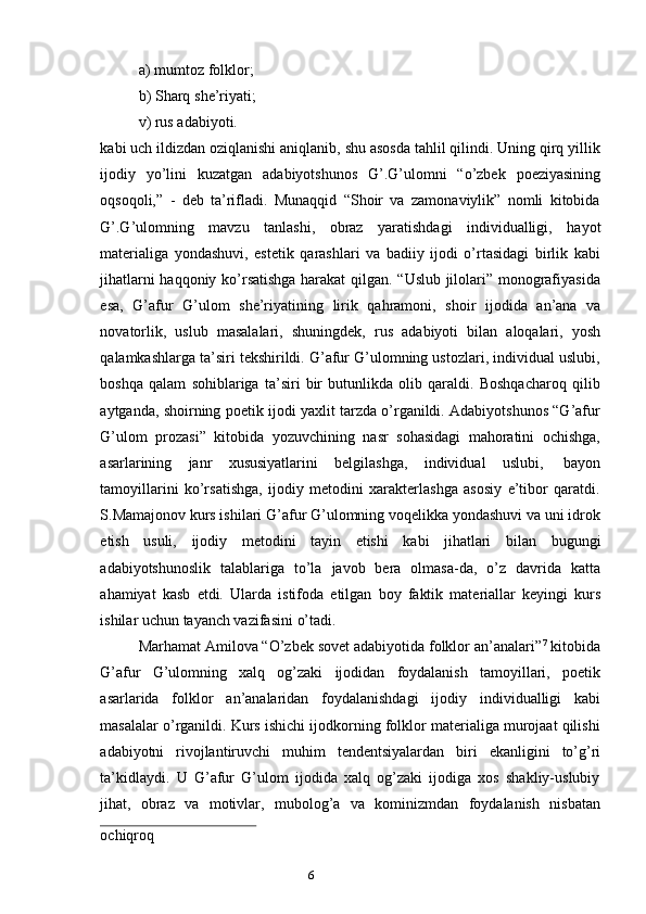 5
6a) mumtoz   folklor;
b) Sharq   she’riyati;
v)   rus   adabiyoti.
kabi uch ildizdan oziqlanishi aniqlanib, shu asosda tahlil qilindi. Uning qirq yillik
ijodiy   yo’lini   kuzatgan   adabiyotshunos   G’.G’ulomni   “o’zbek   poeziyasining
oqsoqoli,”   -   deb   ta’rifladi.   Munaqqid   “Shoir   va   zamonaviylik”   nomli   kitobida
G’.G’ulomning   mavzu   tanlashi,   obraz   yaratishdagi   individualligi,   hayot
materialiga   yondashuvi,   estetik   qarashlari   va   badiiy   ijodi   o’rtasidagi   birlik   kabi
jihatlarni haqqoniy ko’rsatishga harakat  qilgan. “Uslub jilolari” monografiyasida
esa,   G’afur   G’ulom   she’riyatining   lirik   qahramoni,   shoir   ijodida   an’ana   va
novatorlik,   uslub   masalalari,   shuningdek,   rus   adabiyoti   bilan   aloqalari,   yosh
qalamkashlarga ta’siri tekshirildi. G’afur G’ulomning ustozlari, individual uslubi,
boshqa   qalam   sohiblariga   ta’siri   bir   butunlikda   olib   qaraldi.   Boshqacharoq   qilib
aytganda, shoirning poetik ijodi yaxlit tarzda o’rganildi. Adabiyotshunos “G’afur
G’ulom   prozasi”   kitobida   yozuvchining   nasr   sohasidagi   mahoratini   ochishga,
asarlarining   janr   xususiyatlarini   belgilashga,   individual   uslubi,   bayon
tamoyillarini   ko’rsatishga,   ijodiy   metodini   xarakterlashga   asosiy   e’tibor   qaratdi.
S.Mamajonov kurs ishilari G’afur G’ulomning voqelikka yondashuvi va uni idrok
etish   usuli,   ijodiy   metodini   tayin   etishi   kabi   jihatlari   bilan   bugungi
adabiyotshunoslik   talablariga   to’la   javob   bera   olmasa-da,   o’z   davrida   katta
ahamiyat   kasb   etdi.   Ularda   istifoda   etilgan   boy   faktik   materiallar   keyingi   kurs
ishilar   uchun   tayanch vazifasini   o’tadi.
Marhamat Amilova “O’zbek sovet adabiyotida folklor an’analari” 7
 kitobida
G’afur   G’ulomning   xalq   og’zaki   ijodidan   foydalanish   tamoyillari,   poetik
asarlarida   folklor   an’analaridan   foydalanishdagi   ijodiy   individualligi   kabi
masalalar o’rganildi. Kurs ishichi ijodkorning folklor materialiga murojaat qilishi
adabiyotni   rivojlantiruvchi   muhim   tendentsiyalardan   biri   ekanligini   to’g’ri
ta’kidlaydi.   U   G’afur   G’ulom   ijodida   xalq   og’zaki   ijodiga   xos   shakliy-uslubiy
jihat,   obraz   va   motivlar,   mubolog’a   va   kominizmdan   foydalanish   nisbatan
ochiqroq 