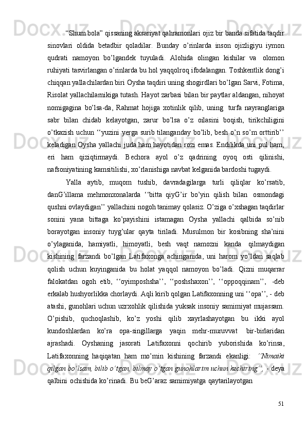 51“Shum bola” qissaning aksariyat qahramonlari ojiz bir banda sifatida taqdir
sinovlari   oldida   betadbir   qoladilar.   Bunday   o’rinlarda   inson   ojizligiyu   iymon
qudrati   namoyon   bo’lgandek   tuyuladi.   Alohida   olingan   kishilar   va   olomon
ruhiyati tasvirlangan o’rinlarda bu hol yaqqolroq ifodalangan. Toshkentlik dong’i
chiqqan yallachilardan biri Oysha taqdiri uning shogirdlari bo’lgan Sarvi, Fotima,
Risolat yallachilarnikiga tutash. Hayot zarbasi bilan bir paytlar aldangan, nihoyat
nomigagina   bo’lsa-da,   Rahmat   hojiga   xotinlik   qilib,   uning   turfa   nayranglariga
sabr   bilan   chidab   kelayotgan,   zarur   bo’lsa   o’z   oilasini   boqish,   tirikchiligini
o’tkazish  uchun ‘‘yuzini  yerga surib tilanganday  bo’lib, besh  o’n so’m  orttirib’’
keladigan Oysha yallachi juda ham hayotidan rozi emas. Endilikda uni pul ham,
eri   ham   qiziqtirmaydi.   Bechora   ayol   o’z   qadrining   oyoq   osti   qilinishi,
nafsoniyatining   kamsitilishi,   xo’rlanishiga   navbat   kelganida   bardoshi   tugaydi.
Yalla   aytib,   muqom   tushib,   davradagilarga   turli   qiliqlar   ko’rsatib,
danG’illama   mehmonxonalarda   ‘‘bitta   qiyG’ir   bo’yin   qilish   bilan   osmondagi
qushni ovlaydigan’’ yallachini nogoh tanimay qolasiz. O’ziga o’xshagan taqdirlar
sonini   yana   bittaga   ko’payishini   istamagan   Oysha   yallachi   qalbida   so’nib
borayotgan   insoniy   tuyg’ular   qayta   tiriladi.   Musulmon   bir   kosibning   sha’nini
o’ylaganida,   hamiyatli,   himoyatli,   besh   vaqt   namozni   kanda   qilmaydigan
kishining   farzandi   bo’lgan   Latifaxonga   achinganida,   uni   harom   yo’ldan   saqlab
qolish   uchun   kuyinganida   bu   holat   yaqqol   namoyon   bo’ladi.   Qizni   muqarrar
falokatdan   ogoh   etib,   ‘‘oyimposhsha’’,   ‘‘poshshaxon’’,   ‘‘oppoqqinam’’,   -deb
erkalab hushyorlikka chorlaydi. Aqli kirib qolgan Latifaxonning uni ‘‘opa’’, - deb
atashi, gunohlari uchun uzrxohlik qilishida yuksak insoniy samimiyat mujassam.
O’pishib,   quchoqlashib,   ko’z   yoshi   qilib   xayrlashayotgan   bu   ikki   ayol
kundoshlardan   ko’ra   opa-singillarga   yaqin   mehr-muruvvat   bir-birlaridan
ajrashadi.   Oyshaning   jasorati   Latifaxonni   qochirib   yuborishida   ko’rinsa,
Latifaxonning   haqiqatan   ham   mo’min   kishining   farzandi   ekanligi:   ‘‘Nimaiki
qilgan bo’lsam, bilib o’tgan, bilmay o’tgan gunohlarim uchun kechiring’’,  - deya
qalbini   ochishida   ko’rinadi.   Bu   beG’araz   samimiyatga   qaytarilayotgan 