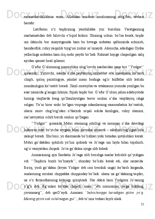 52minnatdorchilikkina   emas,   Allohdan   umidvor   muslimaning   istig’fori,   tavbasi
hamdir.
Latifaxon   o’z   taqdirining   yaxshilikka   yuz   burishini   Yaratganning
marhamatidan   deb   biluvchi   e’tiqod   kishisi.   Shuning   uchun   bo’lsa   kerak,   taqdir
uni   ikkinchi   bor   sinayotganida   ham   bu   bevaga   nisbatan   qalbimizda   achinish,
hamdardlik, ruhiy yaqinlik tuyg’usi zinhor so’nmaydi. Aksincha, adashgan Oysha
yallachiga nisbatan ham iliq mehr paydo bo’ladi. Rahmat hojiga chiqarilgan xalq
ajridan   qanoat   hosil   qilamiz.
G’afur G’ulomning insoniylikni ulug’lovchi asarlaridan yana biri ‘‘Yodgor’’
qissasidir.   Yozuvchi,   asarda   o’sha   paytdayoq   muhabbat   erki   masalasini   ko’tarib
chiqib,   qoloq   psixologiya,   jaholat   inson   boshiga   og’ir   kulfatlar   olib   kelishi
mumkinligini ko’rsatib beradi. Xazil-mutoyiba va ertaknamo yusinda yozilgan bu
asar zamirida g’amgin hikoya, fojiali taqdir bor. G’afur G’ulom jahon adabiyotida
hozirgi   vaqtlarda   keng   qo’llanilayotgan   tasvir   usulini   o’sha   vaqtdayoq   ishga
solgan. Ya’ni  biror  sodir  bo’lgan voqeaga odamlarning munosabatini  ko’rsatish,
ularni   sinov   chig’irig’idan   o’tkazish   orqali   aslida   kimligini,   ruhiy   olamini,
ma’naviyatini   ochib   berish   usulini   qo’llagan.
‘‘Yodgor’’   qissasida   Mehri   otasining   johilligi   va   umuman   o’sha   davrdagi
hukmron odat bo’yicha sevgani bilan qovusha olmaydi – nikohsiz tug’ilgan bola
xalaqit beradi. Shu bois, yo sharmanda bo’lishlari yoki boladan qutulishlari kerak.
Mehri   go’dakdan   qutulish   yo’lini   qidiradi   va   Jo’raga   uni   hiyla   bilan   topshirib,
og’ir   vaziyatdan chiqadi.   Jo’ra   go’dakni   uyiga   olib   keladi.
Ammasining qizi Saodatni Jo’raga olib berishga onalar kelishib qo’yishgan
edi.   ‘‘Taqdirni   buzib   bo’lmaydi’’,   shunday   bo’lishi   kerak   edi,   ular   nazarida.
Biroq,   yosh   go’dakni   (keyin   Yodgor   deb   ism   berishdi   unga)   ko’tarib   kirganda,
onalarining orzulari chippakka chiqqanday bo’ladi: ularni na go’dakning taqdiri,
na   o’z   farzandlarining   kelajagi   qiziqtiradi.   Har   ikkisi   ham   Yodgorni   Jo’raning
o’g’li   deb,   fig’onlari   ko’kka   chiqadi:   onasi   ‘‘etti   nomusimni   yerga   bukding,
juvonmarg’’,   deb   qarG’aydi.   Ammasi   ‘‘beboshvoqqa   beradigan   qizim   yo’q.
Mening qizim   xali   ochilmagan   gul’’ ,   deb to’nini   teskari   kiyib   oladi. 