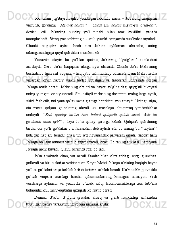 53Ikki   onani   jig’ibiyron   qilib   yondirgan   ikkinchi   narsa   –   Jo’raning   xaqiqatni
yashirib,   go’dakni   ‘‘Mening   bolam’’,   ‘‘Onasi   shu   bolani   tug’di-yu,   o’ldi-da’’,
deyishi   edi.   Jo’raning   bunday   yo’l   tutishi   bilan   asar   konflikti   yanada
taranglashadi. Biroq yozuvchining bu usuli yuzaki qaraganda sun’iydek tuyuladi.
Chunki   haqiqatni   aytsa,   hech   kim   Jo’rani   ayblamas,   aksincha,   uning
odamgarchiligiga   qoyil   qolishlari   mumkin   edi.
Yozuvchi   atayin   bu   yo’ldan   qochib,   Jo’raning   ‘‘yolg’on’’   so’zlashini
asoslaydi.   Zero,   Jo’ra   haqiqatni   ularga   ayta   olmasdi.   Chunki   Jo’ra   Mehrining
boshidan o’tgan asil voqeani – haqiqatni hali mutlaqo bilmasdi. Buni Mehri necha
yillardan   keyin   harbiy   vrach   bo’lib   yetishgan   va   tasodifan   uchrashib   qolgan
Jo’raga   aytib  beradi.  Mehrining  o’z  eri  va  hayoti  to’g’risidagi  qayg’uli   hikoyasi
uning yuragini ezib yuboradi. Shu tufayli mehrining dostonini uydagilarga aytib,
sirini fosh etib, uni yana qo’shimcha g’amga botirishni xohlamaydi. Uning ustiga,
ota-onasiz   qolgan   go’dakning   ahvoli   uni   masalaga   chuqurroq   yondashishga
undaydi:   ‘‘Endi   qanday   bo’lsa   ham   bolani   qutqarib   qolish   kerak.   Axir   bu
go’dakda   nima   ayb?’’,   deya   Jo’ra   qatьiy   qarorga   keladi.   Qutqarib   qolishning
birdan-bir   yo’li   go’dakni   o’z   farzandim   deb   aytish   edi.   Jo’raning   bu   ‘‘hiylasi’’
kutilgan   natijani   beradi:   onasi   uni   o’z   nevarasidek   parvarish   qiladi,   Saodat   ham
Jo’raga bo’lgan munosabatini o’zgartirmaydi, onasi (Jo’raning ammasi) ham yana
Jo’raga   mehr kuyadi.   Qizini   berishga rozi   bo’ladi.
Jo’ra   armiyada   ekan,   xat   orqali   Saodat   bilan   o’rtalaridagi   sevgi   g’unchasi
gullaydi va bir- birlariga yetishadilar. Keyin Mehri Jo’raga o’zining haqiqiy hayot
yo’lini-go’dakni unga tashlab ketish tarixini so’zlab beradi. Ko’rinadiki, povestda
go’dak   voqeasi   asardagi   barcha   qahramonlarning   kimligini   namoyon   etish
vositasiga   aylanadi   va   yozuvchi   o’zbek   xalqi   tabiati-xarakteriga   xos   tuG’ma
bolajonlilikni,   mehr-oqibatni qiziqarli   ko’rsatib beradi.
Demak,   G’afur   G’ulom   qissalari   sharq   va   g’arb   nasrchiligi   sintezidan
tuG’ilgan badiiy   tafakkurning yorqin   namunalaridir. 