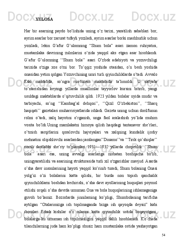 54XULOSA
Har   bir   asarning   paydo   bo’lishida   uning   o’z   tarixi,   yaratilish   sabablari   bor,
ayrim asarlar bor zarurat tufayli yoziladi, ayrim asarlar borki mashhurlik uchun
yoziladi,   lekin   G’afur   G’ulomning   “Shum   bola”   asari   zamon   ruhiyatini,
mustamlaka   davrining   zulmlarini   o’zida   yaqqol   aks   etgan   asar   hisoblandi.
G’afur   G’ulomning   ‘‘Shum   bola’’   asari   O’zbek   adabiyoti   va   yozuvchiligi
tarixida   o'ziga   xos   o'rni   bor.   To’qqiz   yoshida   otasidan,   o’n   besh   yoshida
onasidan yetim qolgan Yozuvchining umri turli qiyinchiliklarda o’tadi. Avvalo
Eski   maktabda,   so’ngra   rus-tuzem   maktabida   ta’limoldi.   U   oktyabr
to’ntarishidan   keyingi   yillarda   muallimlar   tayyorlov   kursini   bitirib,   yangi
usuldagi   maktablarda   o’qituvchilik   qildi.   1923   yildan   bolalar   uyida   mudir   va
tarbiyachi,   so’ng   ‘‘Kambag’al   dehqon’’,   ‘‘Qizil   O’zbekiston’’,   ‘‘Sharq
haqiqati’’ gazetalari muharririyatlarida ishladi. Gazeta uning uchun dorilfunun
rolini   o’tadi,   xalq   hayotini   o’rganish,   unga   faol   aralashish   yo’lida   muhim
vosita   bo’ldi.Uning   mamlakatni   himoya   qilish   haqidagi   tantanavor   she’rlari,
o’tmish   sarqitlarini   qoralovchi   hajviyalari   va   xalqning   kundalik   ijodiy
mehnatini olqishlovchi asarlaridan jamlangan’’Dinamo’’va ‘‘Tirik qo’shiqlar’’
nomli   dastlabki   she’riy   to’plamlari   1931—1932   yillarda   chopetildi.   ‘‘Shum
bola’’   asari   esa,   uning   avvalgi   asarlariga   nisbatan   boshqacha   bo'lib,
uningyaratilishi va asarining strukturasida turli xil o'zgarishlar mavjud. Asarda
o’sha   davr   insonlarining   hayoti   yaqqol   ko’rinib   turadi,   Shum   bolaning   Onasi
yolg’iz   o’zi   bolalarini   katta   qilishi,   bir   burda   non   topish   qanchalik
qiyinchiliklarni  boshdan  kechirishi, o’sha davr  ayollarining huquqlari  poymol
etilishi orqali o’sha davrda umuman Ona va bola huquqlarining ishlamaganiga
guvoh   bo’lamiz.   Bozorlarda   jinnilarning   ko’pligi,   Shumbolaning   tarificha
aytilgan   “Otalarimizga   ish   topilmaganda   bizga   ish   qayoqda   deysiz”   kabi
iboralari   Erkak   kishilar   o’z   oilasini   katta   qiyinchilik   ustida   boqayotgani,
bolalarga-ku   umuman   ish   topilmasligini   yaqqol   dalili   hisoblanadi.   Ko’chada
tilanchilarning   juda   ham   ko’pligi   shusiz   ham   mustamlaka   ostida   yashayotgan 