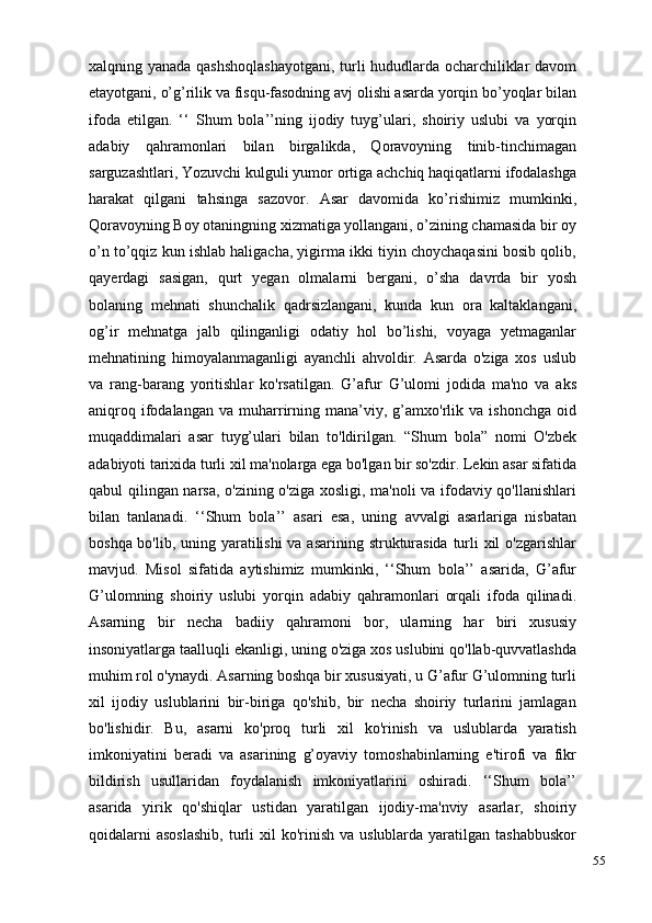 55xalqning yanada qashshoqlashayotgani, turli hududlarda ocharchiliklar davom
etayotgani, o’g’rilik va fisqu-fasodning avj olishi asarda yorqin bo’yoqlar bilan
ifoda   etilgan.   ‘‘   Shum   bola’’ning   ijodiy   tuyg’ulari,   shoiriy   uslubi   va   yorqin
adabiy   qahramonlari   bilan   birgalikda,   Qoravoyning   tinib-tinchimagan
sarguzashtlari, Yozuvchi kulguli yumor ortiga achchiq haqiqatlarni ifodalashga
harakat   qilgani   tahsinga   sazovor.   Asar   davomida   ko’rishimiz   mumkinki,
Qoravoyning Boy otaningning xizmatiga yollangani, o’zining chamasida bir oy
o’n to’qqiz kun ishlab haligacha, yigirma ikki tiyin choychaqasini bosib qolib,
qayerdagi   sasigan,   qurt   yegan   olmalarni   bergani,   o’sha   davrda   bir   yosh
bolaning   mehnati   shunchalik   qadrsizlangani,   kunda   kun   ora   kaltaklangani,
og’ir   mehnatga   jalb   qilinganligi   odatiy   hol   bo’lishi,   voyaga   yetmaganlar
mehnatining   himoyalanmaganligi   ayanchli   ahvoldir.   Asarda   o'ziga   xos   uslub
va   rang-barang   yoritishlar   ko'rsatilgan.   G’afur   G’ulomi   jodida   ma'no   va   aks
aniqroq   ifodalangan   va   muharrirning  mana’viy,  g’amxo'rlik  va   ishonchga   oid
muqaddimalari   asar   tuyg’ulari   bilan   to'ldirilgan.   “Shum   bola”   nomi   O'zbek
adabiyoti tarixida turli xil ma'nolarga ega bo'lgan bir so'zdir. Lekin asar sifatida
qabul qilingan narsa, o'zining o'ziga xosligi, ma'noli va ifodaviy qo'llanishlari
bilan   tanlanadi.   ‘‘Shum   bola’’   asari   esa,   uning   avvalgi   asarlariga   nisbatan
boshqa bo'lib, uning yaratilishi  va asarining strukturasida  turli  xil  o'zgarishlar
mavjud.   Misol   sifatida   aytishimiz   mumkinki,   ‘‘Shum   bola’’   asarida,   G’afur
G’ulomning   shoiriy   uslubi   yorqin   adabiy   qahramonlari   orqali   ifoda   qilinadi.
Asarning   bir   necha   badiiy   qahramoni   bor,   ularning   har   biri   xususiy
insoniyatlarga taalluqli ekanligi, uning o'ziga xos uslubini qo'llab-quvvatlashda
muhim rol o'ynaydi. Asarning boshqa bir xususiyati, u G’afur G’ulomning turli
xil   ijodiy   uslublarini   bir-biriga   qo'shib,   bir   necha   shoiriy   turlarini   jamlagan
bo'lishidir.   Bu,   asarni   ko'proq   turli   xil   ko'rinish   va   uslublarda   yaratish
imkoniyatini   beradi   va   asarining   g’oyaviy   tomoshabinlarning   e'tirofi   va   fikr
bildirish   usullaridan   foydalanish   imkoniyatlarini   oshiradi.   ‘‘Shum   bola’’
asarida   yirik   qo'shiqlar   ustidan   yaratilgan   ijodiy-ma'nviy   asarlar,   shoiriy
qoidalarni   asoslashib,  turli   xil  ko'rinish  va  uslublarda yaratilgan  tashabbuskor