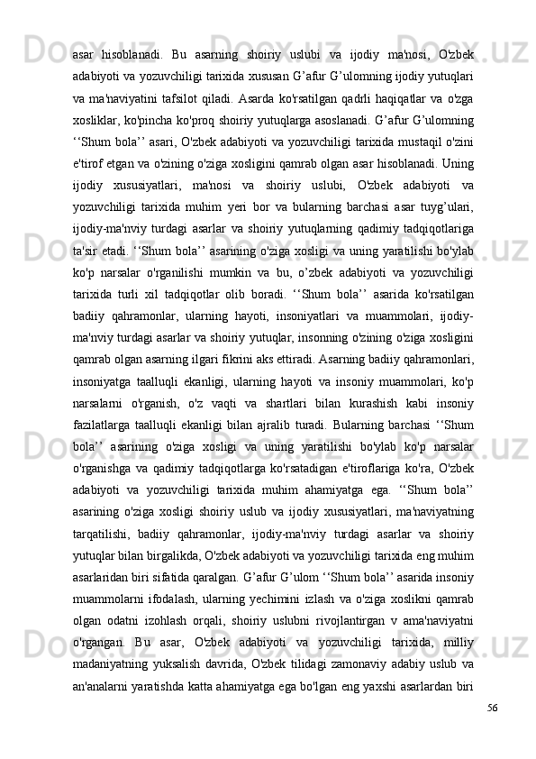 56asar   hisoblanadi.   Bu   asarning   shoiriy   uslubi   va   ijodiy   ma'nosi,   O'zbek
adabiyoti va yozuvchiligi tarixida xususan G’afur G’ulomning ijodiy yutuqlari
va   ma'naviyatini   tafsilot   qiladi.   Asarda   ko'rsatilgan   qadrli   haqiqatlar   va   o'zga
xosliklar, ko'pincha ko'proq shoiriy yutuqlarga asoslanadi. G’afur G’ulomning
‘‘Shum  bola’’  asari, O'zbek  adabiyoti  va yozuvchiligi  tarixida mustaqil  o'zini
e'tirof etgan va o'zining o'ziga xosligini qamrab olgan asar hisoblanadi. Uning
ijodiy   xususiyatlari,   ma'nosi   va   shoiriy   uslubi,   O'zbek   adabiyoti   va
yozuvchiligi   tarixida   muhim   yeri   bor   va   bularning   barchasi   asar   tuyg’ulari,
ijodiy-ma'nviy   turdagi   asarlar   va   shoiriy   yutuqlarning   qadimiy   tadqiqotlariga
ta'sir  etadi. ‘‘Shum  bola’’ asarining o'ziga xosligi  va uning yaratilishi  bo'ylab
ko'p   narsalar   o'rganilishi   mumkin   va   bu,   o’zbek   adabiyoti   va   yozuvchiligi
tarixida   turli   xil   tadqiqotlar   olib   boradi.   ‘‘Shum   bola’’   asarida   ko'rsatilgan
badiiy   qahramonlar,   ularning   hayoti,   insoniyatlari   va   muammolari,   ijodiy-
ma'nviy turdagi asarlar va shoiriy yutuqlar, insonning o'zining o'ziga xosligini
qamrab olgan asarning ilgari fikrini aks ettiradi. Asarning badiiy qahramonlari,
insoniyatga   taalluqli   ekanligi,   ularning   hayoti   va   insoniy   muammolari,   ko'p
narsalarni   o'rganish,   o'z   vaqti   va   shartlari   bilan   kurashish   kabi   insoniy
fazilatlarga   taalluqli   ekanligi   bilan   ajralib   turadi.   Bularning   barchasi   ‘‘Shum
bola’’   asarining   o'ziga   xosligi   va   uning   yaratilishi   bo'ylab   ko'p   narsalar
o'rganishga   va   qadimiy   tadqiqotlarga   ko'rsatadigan   e'tiroflariga   ko'ra,   O'zbek
adabiyoti   va   yozuvchiligi   tarixida   muhim   ahamiyatga   ega.   ‘‘Shum   bola’’
asarining   o'ziga   xosligi   shoiriy   uslub   va   ijodiy   xususiyatlari,   ma'naviyatning
tarqatilishi,   badiiy   qahramonlar,   ijodiy-ma'nviy   turdagi   asarlar   va   shoiriy
yutuqlar bilan birgalikda, O'zbek adabiyoti va yozuvchiligi tarixida eng muhim
asarlaridan biri sifatida qaralgan. G’afur G’ulom ‘‘Shum bola’’ asarida insoniy
muammolarni   ifodalash,   ularning   yechimini   izlash   va   o'ziga   xoslikni   qamrab
olgan   odatni   izohlash   orqali,   shoiriy   uslubni   rivojlantirgan   v   ama'naviyatni
o'rgangan.   Bu   asar,   O'zbek   adabiyoti   va   yozuvchiligi   tarixida,   milliy
madaniyatning   yuksalish   davrida,   O'zbek   tilidagi   zamonaviy   adabiy   uslub   va
an'analarni yaratishda katta ahamiyatga ega bo'lgan eng yaxshi asarlardan biri 