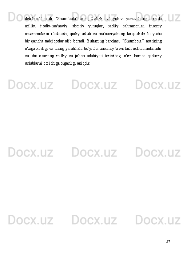 57deb hisoblanadi. ‘‘Shum bola’’ asari, O'zbek adabiyoti va yozuvchiligi tarixida
milliy,   ijodiy-ma'naviy,   shoiriy   yutuqlar,   badiiy   qahramonlar,   insoniy
muammolarni   ifodalash,   ijodiy   uslub   va   ma'naviyatning   tarqatilishi   bo'yicha
bir  qancha  tadqiqotlar  olib boradi. Bularning barchasi  ‘‘Shumbola’’  asarining
o'ziga xosligi va uning yaratilishi bo'yicha umumiy tasvirlash uchun muhimdir
va   shu   asarning   milliy   va   jahon   adabiyoti   tarixidagi   o'rni   hamda   qadimiy
uslublarni o'z ichiga olganligi aniqdir.   