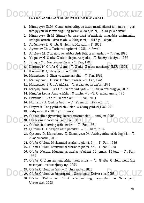 58FOYDALANILGAN   ADABIYOTLAR   RO’YXATI
1. Mirziyoyev Sh.M. Qonun ustuvorligi va inson manfaatlarini ta’minlash – yurt
taraqqiyoti va farovonligining garovi // Xalq so’zi, – 2016 yil 8 dekabr
2. Mirziyoyev   Sh.M:   Ijtimoiy   barqarorlikni   ta’minlash,   muqaddas   dinimizning
sofligini asrash – davr talabi. // Xalq so’zi, – 2017 yil 16 iyun
3. Abdullayev H. G afur G ulom va Xorazm. – T: 2003ʻ ʻ
4. Aytmatov Ch. // Toshkent oqshomi. 1988, 14 fevral
5. Amilova M. O’zbek sovet adabiyotida folklor an’analari. – T: Fan, 1990
6. Yoqubov H. G afur G ulom (hayoti va ijodi). – T: Badiiy adabiyot, 1959	
ʻ ʻ
7. Ishoqov Yo. Navoiy poetikasi. – T: Fan, 1983
8. Karimov N. G afur G ulom. – T: G afur G ulom nomidagi NMIU, 2003.
ʻ ʻ ʻ ʻ
9. Karimov B. Qodiriy qadri. –T: 2003
10. Mamajonov S. Shoir va zamonaviylik. – T: Fan, 1963
11. Mamajonov S. G afur G ulom prozasi. – T: Fan, 1966	
ʻ ʻ
12. Mamajonov S. Uslub jilolari. – T: Adabiyot va san’at, 1972
13. Matyoqubova T. G afur G ulom badiiyati. – T: Fan va texnologiya, 2006	
ʻ ʻ
14. Ming bir kecha. Arab ertaklari. 8 tomlik. 4 t. –T: O’zadabiynashr, 1961
15. Nazarov B. G afur G ulom olami. – T: Fan, 2004.	
ʻ ʻ
16. Normatov U. Qodiriy bog’i. – T : Yozuvchi, 1995 – B. 173
17. Otayev R. Tong yulduzi shu’lalari. // Sharq yulduzi,1989. № 1
18. Xalq so’zi. // – 2003 yil, 13 may.
19. O’zbek filologiyasining dolzarb muammolari. – Andijon, 2003
20. O’zbek nasri tarixidan. – T: Fan, 1982
21. O’zbek folklorining epik janrlari. – T : Fan, 1981
22. Quronov D. Cho’lpon nasri poetikasi. – T : Sharq, 2004
23. Quronov   D,   Mamajonov   Z,   Sheraliyeva   M.   Adabiyotshunoslik   lug’ati.   –   T:
Akademnashr , 2010
24. G afur G ulom. Mukammal asarlar to’plami. 5 t. – T : Fan, 1986	
ʻ ʻ
25. G afur G ulom. Mukammal asarlar to’plami. 6 t. – T: Fan, 1986
ʻ ʻ
26. G afur   G ulom.   Mukammal   asarlar   to’plami.   12   tomlik.   12   tom.   –   T   :   Fan,
ʻ ʻ
1989
27. G afur   G ulom   zamondoshlari   xotirasida.   –   T:   G afur   G ulom   nomidagi
ʻ ʻ ʻ ʻ
nashriyot - matbaa ijodiy uyi, 2003
28. G afur G ulom va davr. – T: Universitet, 2003
ʻ ʻ
29. G afur G ulom va Samarqand. – Samarqand, Universitet, 2003
ʻ ʻ
30. G afur     G ulom     –     o’zbek     adabiyotining     bayroqdori.     –     Samarqand,
ʻ ʻ
Universitet, 2003 